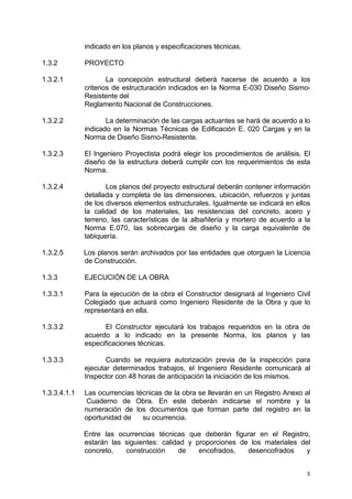 5
indicado en los planos y especificaciones técnicas.
1.3.2 PROYECTO
1.3.2.1 La concepción estructural deberá hacerse de acuerdo a los
criterios de estructuración indicados en la Norma E-030 Diseño Sismo-
Resistente del
Reglamento Nacional de Construcciones.
1.3.2.2 La determinación de las cargas actuantes se hará de acuerdo a lo
indicado en la Normas Técnicas de Edificación E. 020 Cargas y en la
Norma de Diseño Sismo-Resistente.
1.3.2.3 El Ingeniero Proyectista podrá elegir los procedimientos de análisis. El
diseño de la estructura deberá cumplir con los requerimientos de esta
Norma.
1.3.2.4 Los planos del proyecto estructural deberán contener información
detallada y completa de las dimensiones, ubicación, refuerzos y juntas
de los diversos elementos estructurales. Igualmente se indicará en ellos
la calidad de los materiales, las resistencias del concreto, acero y
terreno, las características de la albañilería y mortero de acuerdo a la
Norma E.070, las sobrecargas de diseño y la carga equivalente de
tabiquería.
1.3.2.5 Los planos serán archivados por las entidades que otorguen la Licencia
de Construcción.
1.3.3 EJECUCIÓN DE LA OBRA
1.3.3.1 Para la ejecución de la obra el Constructor designará al Ingeniero Civil
Colegiado que actuará como Ingeniero Residente de la Obra y que lo
representará en ella.
1.3.3.2 El Constructor ejecutará los trabajos requeridos en la obra de
acuerdo a lo indicado en la presente Norma, los planos y las
especificaciones técnicas.
1.3.3.3 Cuando se requiera autorización previa de la inspección para
ejecutar determinados trabajos, el Ingeniero Residente comunicará al
Inspector con 48 horas de anticipación la iniciación de los mismos.
1.3.3.4.1.1 Las ocurrencias técnicas de la obra se llevarán en un Registro Anexo al
Cuaderno de Obra. En este deberán indicarse el nombre y la
numeración de los documentos que forman parte del registro en la
oportunidad de su ocurrencia.
Entre las ocurrencias técnicas que deberán figurar en el Registro,
estarán las siguientes: calidad y proporciones de los materiales del
concreto, construcción de encofrados, desencofrados y
 