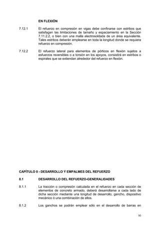 50
EN FLEXIÓN
7.12.1 El refuerzo en compresión en vigas debe confinarse con estribos que
satisfagan las limitaciones de tamaño y espaciamiento en la Sección
7.11.2.2, o bien con una malla electrosoldada de un área equivalente.
Tales estribos deberán emplearse en toda la longitud donde se requiera
refuerzo en compresión.
7.12.2 El refuerzo lateral para elementos de pórticos en flexión sujetos a
esfuerzos reversibles o a torsión en los apoyos, consistirá en estribos o
espirales que se extiendan alrededor del refuerzo en flexión.
CAPÍTULO 8 - DESARROLLO Y EMPALMES DEL REFUERZO
8.1 DESARROLLO DEL REFUERZO-GENERALIDADES
8.1.1 La tracción o compresión calculada en el refuerzo en cada sección de
elementos de concreto armado, deberá desarrollarse a cada lado de
dicha sección mediante una longitud de desarrollo, gancho, dispositivo
mecánico ó una combinación de ellos.
8.1.2 Los ganchos se podrán emplear sólo en el desarrollo de barras en
 