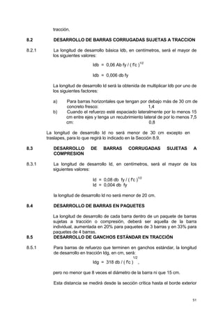 51
tracción.
8.2 DESARROLLO DE BARRAS CORRUGADAS SUJETAS A TRACCION
8.2.1 La longitud de desarrollo básica ldb, en centímetros, será el mayor de
los siguientes valores:
ldb = 0,06 Ab fy / ( f'c )
1/2
ldb = 0,006 db fy
La longitud de desarrollo ld será la obtenida de multiplicar ldb por uno de
los siguientes factores:
a) Para barras horizontales que tengan por debajo más de 30 cm de
concreto fresco: 1,4
b) Cuando el refuerzo esté espaciado lateralmente por lo menos 15
cm entre ejes y tenga un recubrimiento lateral de por lo menos 7,5
cm: 0,8
La longitud de desarrollo ld no será menor de 30 cm excepto en
traslapes, para lo que regirá lo indicado en la Sección 8.9.
8.3 DESARROLLO DE BARRAS CORRUGADAS SUJETAS A
COMPRESION
8.3.1 La longitud de desarrollo ld, en centímetros, será el mayor de los
siguientes valores:
ld = 0,08 db fy / ( f'c )
1/2
ld = 0,004 db fy
la longitud de desarrollo ld no será menor de 20 cm.
8.4 DESARROLLO DE BARRAS EN PAQUETES
La longitud de desarrollo de cada barra dentro de un paquete de barras
sujetas a tracción o compresión, deberá ser aquella de la barra
individual, aumentada en 20% para paquetes de 3 barras y en 33% para
paquetes de 4 barras.
8.5 DESARROLLO DE GANCHOS ESTÁNDAR EN TRACCIÓN
8.5.1 Para barras de refuerzo que terminen en ganchos estándar, la longitud
de desarrollo en tracción ldg, en cm, será:
1/2
ldg = 318 db / ( f'c ) ,
pero no menor que 8 veces el diámetro de la barra ni que 15 cm.
Esta distancia se medirá desde la sección crítica hasta el borde exterior
 