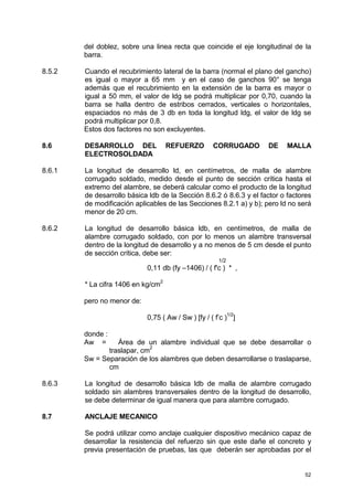 52
del doblez, sobre una linea recta que coincide el eje longitudinal de la
barra.
8.5.2 Cuando el recubrimiento lateral de la barra (normal el plano del gancho)
es igual o mayor a 65 mm y en el caso de ganchos 90° se tenga
además que el recubrimiento en la extensión de la barra es mayor o
igual a 50 mm, el valor de ldg se podrá multiplicar por 0,70, cuando la
barra se halla dentro de estribos cerrados, verticales o horizontales,
espaciados no más de 3 db en toda la longitud ldg, el valor de ldg se
podrá multiplicar por 0,8.
Estos dos factores no son excluyentes.
8.6 DESARROLLO DEL REFUERZO CORRUGADO DE MALLA
ELECTROSOLDADA
8.6.1 La longitud de desarrollo ld, en centímetros, de malla de alambre
corrugado soldado, medido desde el punto de sección crítica hasta el
extremo del alambre, se deberá calcular como el producto de la longitud
de desarrollo básica ldb de la Sección 8.6.2 ó 8.6.3 y el factor o factores
de modificación aplicables de las Secciones 8.2.1 a) y b); pero ld no será
menor de 20 cm.
8.6.2 La longitud de desarrollo básica ldb, en centímetros, de malla de
alambre corrugado soldado, con por lo menos un alambre transversal
dentro de la longitud de desarrollo y a no menos de 5 cm desde el punto
de sección crítica, debe ser:
1/2
0,11 db (fy –1406) / ( f'c ) * ,
* La cifra 1406 en kg/cm
2
pero no menor de:
0,75 ( Aw / Sw ) [fy / ( f’c )1/2
]
donde :
Aw = Área de un alambre individual que se debe desarrollar o
traslapar, cm
2
Sw = Separación de los alambres que deben desarrollarse o traslaparse,
cm
8.6.3 La longitud de desarrollo básica ldb de malla de alambre corrugado
soldado sin alambres transversales dentro de la longitud de desarrollo,
se debe determinar de igual manera que para alambre corrugado.
8.7 ANCLAJE MECANICO
Se podrá utilizar como anclaje cualquier dispositivo mecánico capaz de
desarrollar la resistencia del refuerzo sin que este dañe el concreto y
previa presentación de pruebas, las que deberán ser aprobadas por el
 