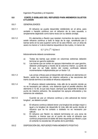 53
Ingeniero Proyectista y el Inspector.
8.8 CORTE O DOBLADO DEL REFUERZO PARA MIEMBROS SUJETOS
A FLEXIÓN
8.8.1 GENERALIDADES
8.8.1.1 El refuerzo se puede desarrollar doblándolo en el alma, para
anclarlo o hacerlo continuo con el refuerzo de la cara opuesta, o
simplemente dejándolo como barra recta con su debido anclaje.
8.8.1.2 En elementos a flexión que resistan momentos de sismo deberá
existir refuerzo continuo a todo lo largo de la viga, constituido por 2
barras tanto en la cara superior como en la cara inferior, con un área de
acero no menor a ¼ de la máxima requerida en los nudos, ni menor de
0,7 [( f’c )
1/2
/ fy] bw d
Adicionalmente deberá considerarse:
a) Todas las barras que anclen en columnas extremas deberán
terminar en gancho estándar.
b) Las barras que se corten en apoyos intermedios sin usar gancho,
deberán prolongarse a través de la columna interior. La parte de
ld que no se halle dentro del núcleo confinado deberá
incrementarse multiplicándola por un factor 1,6.
8.8.1.3 Las zonas críticas para el desarrollo del refuerzo en elementos en
flexión, serán las secciones de máximo esfuerzo y las secciones del
tramo donde termina o se dobla el refuerzo adyacente.
8.8.1.4 El refuerzo deberá extenderse, más allá de la sección donde ya
no es necesario por cálculo, una distancia igual al peralte efectivo del
elemento ó 12 db, la que sea mayor, siempre que desarrolle ld desde el
punto de máximo esfuerzo. Se exceptúan los apoyos articulados y los
extremos de voladizos.
8.8.1.5 Cuando se use un refuerzo continuo y otro adicional de menor
longitud , se deberá cumplir:
a) El refuerzo continuo deberá tener una longitud de anclaje mayor o
igual a la longitud de desarrollo ld más allá del punto donde el
refuerzo que se ha cortado o doblado no es necesario por
cálculo.
b) El refuerzo por flexión no deberá terminarse en una zona de
tracción, a menos que en el punto de corte el refuerzo que
continúa proporcione el doble del área requerida por flexión y que
el cortante no exceda las 3/4 partes de lo permitido.
8.8.2 DISPOSICIÓN DEL REFUERZO PARA MOMENTO POSITIVO
 