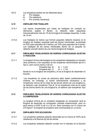 55
8.9.3 Los empalmes podrán ser de diferentes tipos :
a) Por traslape.
b) Por soldadura.
c) Por uniones mecánicas.
8.10 EMPALME POR TRASLAPE
8.10.1 Las barras empalmadas por medio de traslapes sin contacto en
elementos sujetos a flexión, no deberán estar separadas
transversalmente más de 1/5 de la longitud de traslape requerida, ni más
de 15 cm.
8.10.2 Los traslapes de barras que forman paquetes deberán basarse en la
longitud de traslape requerida para las barras individuales, aumentada
en 20% para paquetes de 3 barras y en 33% para paquetes de 4 barras.
Los traslapes de las barras individuales dentro de un paquete no
deberán coincidir dentro de una misma longitud de traslape.
8.11 EMPALMES TRASLAPADOS DE BARRAS CORRUGADAS SUJETAS
A TRACCIÓN
8.11.1 La longitud mínima del traslape en los empalmes traslapados en tracción
será conforme a los requisitos de los empalmes denominados tipo B o
tipo C, pero nunca menor a 30 cm:
Empalme tipo B: le = 1,3 ld
Empalme tipo C: le = 1,7 ld
donde le es la longitud del empalme y ld es la longitud de desarrollo en
tracción.
8.11.2 Los empalmes en zonas de esfuerzos altos deben preferentemente
evitarse; sin embargo, si fueran estrictamente necesarios y se
empalmara menos de la mitad de las barras dentro de una longitud le,
se deberán usar empalmes Tipo B. Si se empalmara más de la mitad
de las barras dentro de una longitud le, se deberá usar empalmes Tipo
C.
8.12 EMPALMES TRASLAPADOS DE BARRAS CORRUGADAS SUJETAS
A COMPRESIÓN
La longitud mínima de un empalme traslapado en compresión será la
longitud de desarrollo en compresión indicada anteriormente, pero no
será menor a 0,007 fy db ni a 30 cm. Para concretos con f'c menor de
210 Kg/cm
2
, la longitud de empalme será incrementada en un tercio.
8.13 EMPALMES POR SOLDADURA
8.13.1 Los empalmes soldados deberán desarrollar por lo menos el 125% de la
resistencia a la fluencia (fy) de las barras.
8.13.2 Los empalmes soldados deberán cumplir con lo indicado en la Sección
 