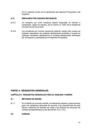 56
3.4.2 y deberán contar con la aprobación del Ingeniero Proyectista y del
Inspector.
8.14 EMPALMES POR UNIONES MECANICAS
8.14.1 Un empalme por unión mecánica deberá desarrollar en tracción o
compresión, según se requiera, por lo menos un 125% de la resistencia
a la fluencia (fy) de la barra.
8.14.2 Los empalmes por uniones mecánicas deberán usarse sólo cuando se
empleen dispositivos con patentes debidamente probadas o cuando se
obtengan resultados satisfactorios en pruebas debidamente verificadas
por el Inspector y aprobadas por el Ingeniero Proyectista.
PARTE 4 - REQUISITOS GENERALES
CAPÍTULO 9 - REQUISITOS GENERALES PARA EL ANÁLISIS Y DISEÑO
9.1 MÉTODOS DE DISEÑO
9.1.1 En el diseño de concreto armado, los elementos deberán proporcionarse
para una resistencia adecuada de acuerdo a las disposiciones de esta
Norma, utilizando los factores de carga y los factores de reducción de
resistencia especificados en las Secciones 10.2 y 10.3.
9.2 CARGAS
 