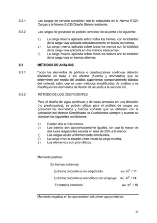 57
9.2.1 Las cargas de servicio cumplirán con lo estipulado en la Norma E.020
Cargas y la Norma E.030 Diseño Sismorresistente.
9.2.2 Las cargas de gravedad se podrán combinar de acuerdo a lo siguiente:
a) La carga muerta aplicada sobre todos los tramos, con la totalidad
de la carga viva aplicada simultáneamente en todos los tramos.
b) La carga muerta aplicada sobre todos los tramos con la totalidad
de la carga viva aplicada en dos tramos adyacentes.
c) La carga muerta aplicada sobre todos los tramos con la totalidad
de la carga viva en tramos alternos.
9.3 MÉTODOS DE ANÁLISIS
9.3.1 Todos los elementos de pórticos o construcciones continuas deberán
diseñarse en base a los efectos (fuerzas y momentos) que se
determinen por medio del análisis suponiendo comportamiento elástico
del material, salvo que se usen métodos simplificados de análisis o se
modifiquen los momentos de flexión de acuerdo a la sección 9.6.
9.3.2 MÉTODO DE LOS COEFICIENTES
Para el diseño de vigas continuas y de losas armadas en una dirección
(no presforzadas), se podrán utilizar para el análisis de cargas por
gravedad los momentos y fuerzas cortante que se obtienen con la
aplicación del Método Simplificado de Coeficientes siempre y cuando se
cumplan las siguientes condiciones:
a) Existen dos o más tramos
b) Los tramos son aproximadamente iguales, sin que la mayor de
dos luces adyacentes exceda en más de 20% a la menor.
c) Las cargas están uniformemente distribuidas.
d) La carga viva no excede a tres veces la carga muerta.
e) Los elementos son prismáticos.
Momento positivo:
En tramos extremos:
Extremo discontinuo no empotrado: wu ln
2
/ 11
Extremo discontinuo monolítico con el apoyo: wu ln
2
/ 14
En tramos interiores: wu ln
2
/ 16
Momento negativo en la cara exterior del primer apoyo interior:
 
