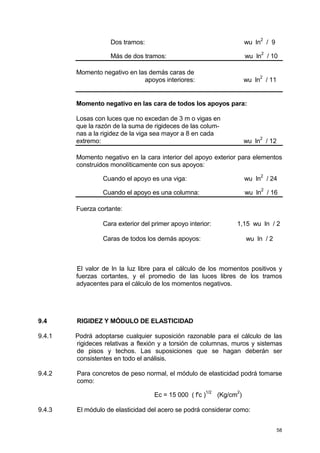 58
Dos tramos: wu ln
2
/ 9
Más de dos tramos: wu ln
2
/ 10
Momento negativo en las demás caras de
apoyos interiores: wu ln2
/ 11
Momento negativo en las cara de todos los apoyos para:
Losas con luces que no excedan de 3 m o vigas en
que la razón de la suma de rigideces de las colum-
nas a la rigidez de la viga sea mayor a 8 en cada
extremo: wu ln2
/ 12
Momento negativo en la cara interior del apoyo exterior para elementos
construidos monolíticamente con sus apoyos:
Cuando el apoyo es una viga: wu ln
2
/ 24
Cuando el apoyo es una columna: wu ln
2
/ 16
Fuerza cortante:
Cara exterior del primer apoyo interior: 1,15 wu ln / 2
Caras de todos los demás apoyos: wu ln / 2
El valor de ln la luz libre para el cálculo de los momentos positivos y
fuerzas cortantes, y el promedio de las luces libres de los tramos
adyacentes para el cálculo de los momentos negativos.
9.4 RIGIDEZ Y MÓDULO DE ELASTICIDAD
9.4.1 Podrá adoptarse cualquier suposición razonable para el cálculo de las
rigideces relativas a flexión y a torsión de columnas, muros y sistemas
de pisos y techos. Las suposiciones que se hagan deberán ser
consistentes en todo el análisis.
9.4.2 Para concretos de peso normal, el módulo de elasticidad podrá tomarse
como:
Ec = 15 000 ( f'c )
1/2
(Kg/cm
2
)
9.4.3 El módulo de elasticidad del acero se podrá considerar como:
 