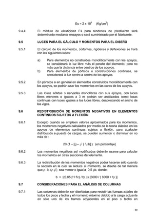 59
Es = 2 x 10
6
(Kg/cm
2
)
9.4.4 El módulo de elasticidad Es para tendones de presfuerzo será
determinado mediante ensayos o será suministrado por el fabricante.
9.5 LUCES PARA EL CÁLCULO Y MOMENTOS PARA EL DISEÑO
9.5.1 El cálculo de los momentos, cortantes, rigideces y deflexiones se hará
con las siguientes luces:
a) Para elementos no construidos monolíticamente con los apoyos,
se considerará la luz libre más el peralte del elemento, pero no
más que la distancia entre centros de los apoyos.
b) Para elementos de pórticos o construcciones continuas, se
considerará la luz centro a centro de los apoyos.
9.5.2 En pórticos o en general en elementos construidos monolíticamente con
los apoyos, se podrán usar los momentos en las caras de los apoyos.
9.5.3 Las losas sólidas o nervadas monolíticas con sus apoyos, con luces
libres menores o iguales a 3 m podrán ser analizadas como losas
continuas con luces iguales a las luces libres, despreciando el ancho de
las vigas.
9.6 REDISTRIBUCIÓN DE MOMENTOS NEGATIVOS EN ELEMENTOS
CONTINUOS SUJETOS A FLEXIÓN
9.6.1 Excepto cuando se empleen valores aproximados para los momentos,
los momentos negativos calculados por medio de la teoria elástica en los
apoyos de elementos continuos sujetos a flexión, para cualquier
distribución supuesta de cargas, se pueden aumentar o disminuir en no
más de :
20 {1 – [(ρ– ρ’ ) / ρb] } (en porcentaje)
9.6.2 Los momentos negativos así modificados deberán usarse para calcular
los momentos en otras secciones del elemento.
9.6.3 La redistribución de los momentos negativos podrá hacerse sólo cuando
la sección en la cual se reduce el momento, se diseñe de tal manera
que ρ ó (ρ-ρ') sea menor o igual a 0,5 ρb, donde:
b = [(0.85 β1 f’c) / fy ] x [6000 / ( 6000 + fy )]
9.7 CONSIDERACIONES PARA EL ANÁLISIS DE COLUMNAS
9.7.1 Las columnas deberán ser diseñadas para resistir las fuerzas axiales de
todos los pisos y techo y el momento máximo debido a la carga actuante
en sólo uno de los tramos adyacentes en el piso o techo en
 