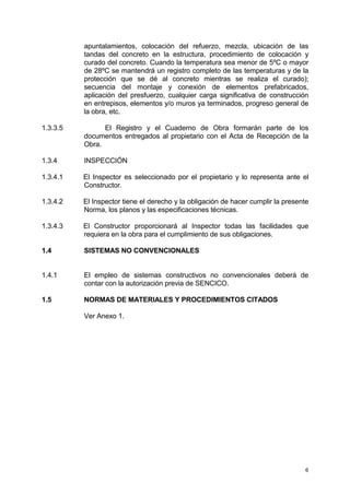 6
apuntalamientos, colocación del refuerzo, mezcla, ubicación de las
tandas del concreto en la estructura, procedimiento de colocación y
curado del concreto. Cuando la temperatura sea menor de 5ºC o mayor
de 28ºC se mantendrá un registro completo de las temperaturas y de la
protección que se dé al concreto mientras se realiza el curado);
secuencia del montaje y conexión de elementos prefabricados,
aplicación del presfuerzo, cualquier carga significativa de construcción
en entrepisos, elementos y/o muros ya terminados, progreso general de
la obra, etc.
1.3.3.5 El Registro y el Cuaderno de Obra formarán parte de los
documentos entregados al propietario con el Acta de Recepción de la
Obra.
1.3.4 INSPECCIÓN
1.3.4.1 El Inspector es seleccionado por el propietario y lo representa ante el
Constructor.
1.3.4.2 El Inspector tiene el derecho y la obligación de hacer cumplir la presente
Norma, los planos y las especificaciones técnicas.
1.3.4.3 El Constructor proporcionará al Inspector todas las facilidades que
requiera en la obra para el cumplimiento de sus obligaciones.
1.4 SISTEMAS NO CONVENCIONALES
1.4.1 El empleo de sistemas constructivos no convencionales deberá de
contar con la autorización previa de SENCICO.
1.5 NORMAS DE MATERIALES Y PROCEDIMIENTOS CITADOS
Ver Anexo 1.
 