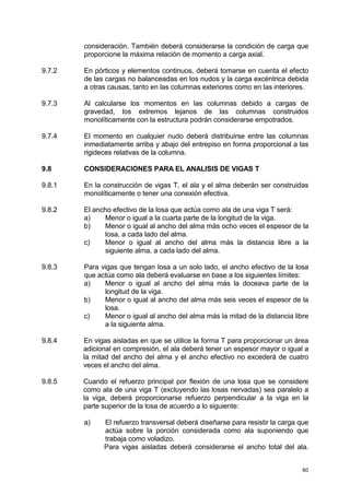 60
consideración. También deberá considerarse la condición de carga que
proporcione la máxima relación de momento a carga axial.
9.7.2 En pórticos y elementos continuos, deberá tomarse en cuenta el efecto
de las cargas no balanceadas en los nudos y la carga excéntrica debida
a otras causas, tanto en las columnas exteriores como en las interiores.
9.7.3 Al calcularse los momentos en las columnas debido a cargas de
gravedad, los extremos lejanos de las columnas construidos
monolíticamente con la estructura podrán considerarse empotrados.
9.7.4 El momento en cualquier nudo deberá distribuirse entre las columnas
inmediatamente arriba y abajo del entrepiso en forma proporcional a las
rigideces relativas de la columna.
9.8 CONSIDERACIONES PARA EL ANALISIS DE VIGAS T
9.8.1 En la construcción de vigas T, el ala y el alma deberán ser construidas
monolíticamente o tener una conexión efectiva.
9.8.2 El ancho efectivo de la losa que actúa como ala de una viga T será:
a) Menor o igual a la cuarta parte de la longitud de la viga.
b) Menor o igual al ancho del alma más ocho veces el espesor de la
losa, a cada lado del alma.
c) Menor o igual al ancho del alma más la distancia libre a la
siguiente alma, a cada lado del alma.
9.8.3 Para vigas que tengan losa a un solo lado, el ancho efectivo de la losa
que actúa como ala deberá evaluarse en base a los siguientes límites:
a) Menor o igual al ancho del alma más la doceava parte de la
longitud de la viga.
b) Menor o igual al ancho del alma más seis veces el espesor de la
losa.
c) Menor o igual al ancho del alma más la mitad de la distancia libre
a la siguiente alma.
9.8.4 En vigas aisladas en que se utilice la forma T para proporcionar un área
adicional en compresión, el ala deberá tener un espesor mayor o igual a
la mitad del ancho del alma y el ancho efectivo no excederá de cuatro
veces el ancho del alma.
9.8.5 Cuando el refuerzo principal por flexión de una losa que se considere
como ala de una viga T (excluyendo las losas nervadas) sea paralelo a
la viga, deberá proporcionarse refuerzo perpendicular a la viga en la
parte superior de la losa de acuerdo a lo siguiente:
a) El refuerzo transversal deberá diseñarse para resistir la carga que
actúa sobre la porción considerada como ala suponiendo que
trabaja como voladizo.
Para vigas aisladas deberá considerarse el ancho total del ala.
 