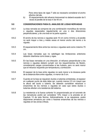 61
Para otros tipos de vigas T sólo es necesario considerar el ancho
efectivo del ala.
b) El espaciamiento del refuerzo transversal no deberá exceder de 5
veces el peralte de la losa ni de 45 cm.
9.9 CONSIDERACIONES PARA EL ANÁLISIS DE LOSAS NERVADAS
9.9.1 La losa nervada se compone de una combinación monolítica de nervios
o viguetas espaciados regularmente en una o dos direcciones
perpendiculares, y de una losa en la parte superior.
9.9.2 El ancho de los nervios o viguetas será 10 cm como mínimo y el peralte
no será mayor a tres y media veces el menor ancho del nervio o la
vigueta.
9.9.3 El espaciamiento libre entre los nervios o viguetas será como máximo 75
cm.
9.9.4 Las losas nervadas que no satisfagan las limitaciones anteriores
deberán diseñarse como losas y vigas.
9.9.5 En las losas nervadas en una dirección, el refuerzo perpendicular a los
nervios o viguetas deberá cumplir con los requerimientos de flexión,
considerando cargas concentradas si las hubiera, pero no será menor
que el refuerzo requerido por temperatura y contracción.
9.9.6 El espesor de la losa entre viguetas no será menor a la doceava parte
de la distancia libre entre viguetas, ni menor de 5 cm.
9.9.7 Cuando en la losa se requieran ductos o tuberías embebidas, el espesor
en cualquier punto de ésta debe ser, cuando menos 2,5 cm mayor que
la altura del ducto o tubería. Se deberán considerar refuerzos o
ensanches de los nervios o viguetas en caso que estos ductos o
tuberías afecten a la resistencia del sistema.
9.9.8 La resistencia a la fuerza cortante Vc proporcionada por el concreto de
las nervaduras podrá ser considerar 10% mayor a la prevista en el
Capítulo 13 de esta Norma. Adicionalmente, si se requierera, podrá
disponerse armadura por corte o hacerse ensanches de los nervios o
viguetas en las zonas críticas.
 