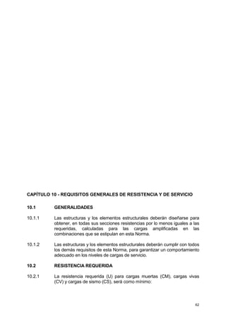 62
CAPÍTULO 10 - REQUISITOS GENERALES DE RESISTENCIA Y DE SERVICIO
10.1 GENERALIDADES
10.1.1 Las estructuras y los elementos estructurales deberán diseñarse para
obtener, en todas sus secciones resistencias por lo menos iguales a las
requeridas, calculadas para las cargas amplificadas en las
combinaciones que se estipulan en esta Norma.
10.1.2 Las estructuras y los elementos estructurales deberán cumplir con todos
los demás requisitos de esta Norma, para garantizar un comportamiento
adecuado en los niveles de cargas de servicio.
10.2 RESISTENCIA REQUERIDA
10.2.1 La resistencia requerida (U) para cargas muertas (CM), cargas vivas
(CV) y cargas de sismo (CS), será como mínimo:
 