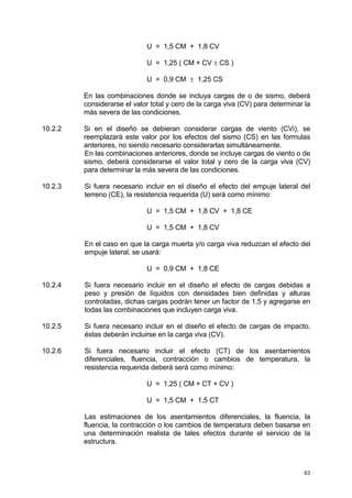 63
U = 1,5 CM + 1,8 CV
U = 1,25 ( CM + CV ± CS )
U = 0,9 CM ± 1,25 CS
En las combinaciones donde se incluya cargas de o de sismo, deberá
considerarse el valor total y cero de la carga viva (CV) para determinar la
más severa de las condiciones.
10.2.2 Si en el diseño se debieran considerar cargas de viento (CVi), se
reemplazará este valor por los efectos del sismo (CS) en las formulas
anteriores, no siendo necesario considerarlas simultáneamente.
En las combinaciones anteriores, donde se incluye cargas de viento o de
sismo, deberá considerarse el valor total y cero de la carga viva (CV)
para determinar la más severa de las condiciones.
10.2.3 Si fuera necesario incluir en el diseño el efecto del empuje lateral del
terreno (CE), la resistencia requerida (U) será como mínimo:
U = 1,5 CM + 1,8 CV + 1,8 CE
U = 1,5 CM + 1,8 CV
En el caso en que la carga muerta y/o carga viva reduzcan el efecto del
empuje lateral, se usará:
U = 0,9 CM + 1,8 CE
10.2.4 Si fuera necesario incluir en el diseño el efecto de cargas debidas a
peso y presión de líquidos con densidades bien definidas y alturas
controladas, dichas cargas podrán tener un factor de 1,5 y agregarse en
todas las combinaciones que incluyen carga viva.
10.2.5 Si fuera necesario incluir en el diseño el efecto de cargas de impacto,
éstas deberán incluirse en la carga viva (CV).
10.2.6 Si fuera necesario incluir el efecto (CT) de los asentamientos
diferenciales, fluencia, contracción o cambios de temperatura, la
resistencia requerida deberá será como mínimo:
U = 1,25 ( CM + CT + CV )
U = 1,5 CM + 1,5 CT
Las estimaciones de los asentamientos diferenciales, la fluencia, la
fluencia, la contracción o los cambios de temperatura deben basarse en
una determinación realista de tales efectos durante el servicio de la
estructura.
 