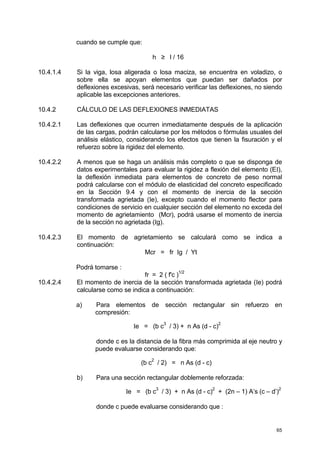 65
cuando se cumple que:
h ≥ l / 16
10.4.1.4 Si la viga, losa aligerada o losa maciza, se encuentra en voladizo, o
sobre ella se apoyan elementos que puedan ser dañados por
deflexiones excesivas, será necesario verificar las deflexiones, no siendo
aplicable las excepciones anteriores.
10.4.2 CÁLCULO DE LAS DEFLEXIONES INMEDIATAS
10.4.2.1 Las deflexiones que ocurren inmediatamente después de la aplicación
de las cargas, podrán calcularse por los métodos o fórmulas usuales del
análisis elástico, considerando los efectos que tienen la fisuración y el
refuerzo sobre la rigidez del elemento.
10.4.2.2 A menos que se haga un análisis más completo o que se disponga de
datos experimentales para evaluar la rigidez a flexión del elemento (EI),
la deflexión inmediata para elementos de concreto de peso normal
podrá calcularse con el módulo de elasticidad del concreto especificado
en la Sección 9.4 y con el momento de inercia de la sección
transformada agrietada (Ie), excepto cuando el momento flector para
condiciones de servicio en cualquier sección del elemento no exceda del
momento de agrietamiento (Mcr), podrá usarse el momento de inercia
de la sección no agrietada (Ig).
10.4.2.3 El momento de agrietamiento se calculará como se indica a
continuación:
Mcr = fr Ig / Yt
Podrá tomarse :
fr = 2 ( f'c )
1/2
10.4.2.4 El momento de inercia de la sección transformada agrietada (Ie) podrá
calcularse como se indica a continuación:
a) Para elementos de sección rectangular sin refuerzo en
compresión:
Ie = (b c
3
/ 3) + n As (d - c)
2
donde c es la distancia de la fibra más comprimida al eje neutro y
puede evaluarse considerando que:
(b c
2
/ 2) = n As (d - c)
b) Para una sección rectangular doblemente reforzada:
Ie = (b c
3
/ 3) + n As (d - c)
2
+ (2n – 1) A’s (c – d’)
2
donde c puede evaluarse considerando que :
 