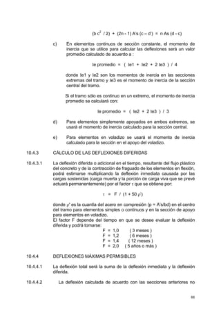 66
(b c
2
/ 2) + (2n - 1) A’s (c – d’) = n As (d - c)
c) En elementos continuos de sección constante, el momento de
inercia que se utilice para calcular las deflexiones será un valor
promedio calculado de acuerdo a :
Ie promedio = ( Ie1 + Ie2 + 2 Ie3 ) / 4
donde Ie1 y Ie2 son los momentos de inercia en las secciones
extremas del tramo y Ie3 es el momento de inercia de la sección
central del tramo.
Si el tramo sólo es continuo en un extremo, el momento de inercia
promedio se calculará con:
Ie promedio = ( Ie2 + 2 Ie3 ) / 3
d) Para elementos simplemente apoyados en ambos extremos, se
usará el momento de inercia calculado para la sección central.
e) Para elementos en voladizo se usará el momento de inercia
calculado para la sección en el apoyo del voladizo.
10.4.3 CÁLCULO DE LAS DEFLEXIONES DIFERIDAS
10.4.3.1 La deflexión diferida o adicional en el tiempo, resultante del flujo plástico
del concreto y de la contracción de fraguado de los elementos en flexión,
podrá estimarse multiplicando la deflexión inmediata causada por las
cargas sostenidas (carga muerta y la porción de carga viva que se prevé
actuará permanentemente) por el factor τ que se obtiene por:
τ = F / (1 + 50 ρ’)
donde ρ' es la cuantía del acero en compresión (p = A’s/bd) en el centro
del tramo para elementos simples o continuos y en la sección de apoyo
para elementos en voladizo.
El factor F depende del tiempo en que se desee evaluar la deflexión
diferida y podrá tomarse:
F = 1,0 ( 3 meses )
F = 1,2 ( 6 meses )
F = 1,4 ( 12 meses )
F = 2,0 ( 5 años o más )
10.4.4 DEFLEXIONES MÁXIMAS PERMISIBLES
10.4.4.1 La deflexión total será la suma de la deflexión inmediata y la deflexión
diferida.
10.4.4.2 La deflexión calculada de acuerdo con las secciones anteriores no
 