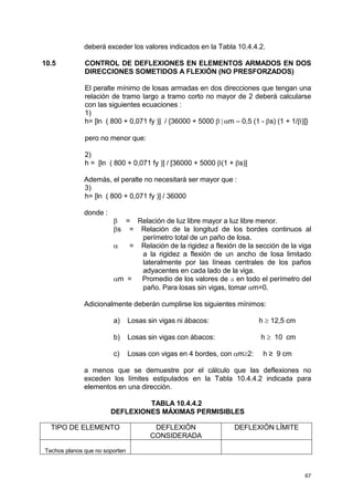 67
deberá exceder los valores indicados en la Tabla 10.4.4.2.
10.5 CONTROL DE DEFLEXIONES EN ELEMENTOS ARMADOS EN DOS
DIRECCIONES SOMETIDOS A FLEXIÓN (NO PRESFORZADOS)
El peralte mínimo de losas armadas en dos direcciones que tengan una
relación de tramo largo a tramo corto no mayor de 2 deberá calcularse
con las siguientes ecuaciones :
1)
h= [ln ( 800 + 0,071 fy )] / {36000 + 5000 β[αm – 0,5 (1 - βs) (1 + 1/β)]}
pero no menor que:
2)
h = [ln ( 800 + 0,071 fy )] / [36000 + 5000 β(1 + βs)]
Además, el peralte no necesitará ser mayor que :
3)
h= [ln ( 800 + 0,071 fy )] / 36000
donde :
β = Relación de luz libre mayor a luz libre menor.
βs = Relación de la longitud de los bordes continuos al
perímetro total de un paño de losa.
α = Relación de la rigidez a flexión de la sección de la viga
a la rigidez a flexión de un ancho de losa limitado
lateralmente por las líneas centrales de los paños
adyacentes en cada lado de la viga.
αm = Promedio de los valores de a en todo el perímetro del
paño. Para losas sin vigas, tomar αm=0.
Adicionalmente deberán cumplirse los siguientes mínimos:
a) Losas sin vigas ni ábacos: h ≥ 12,5 cm
b) Losas sin vigas con ábacos: h ≥ 10 cm
c) Losas con vigas en 4 bordes, con αm≥2: h ≥ 9 cm
a menos que se demuestre por el cálculo que las deflexiones no
exceden los límites estipulados en la Tabla 10.4.4.2 indicada para
elementos en una dirección.
TABLA 10.4.4.2
DEFLEXIONES MÁXIMAS PERMISIBLES
TIPO DE ELEMENTO DEFLEXIÓN
CONSIDERADA
DEFLEXIÓN LÍMITE
Techos planos que no soporten
 