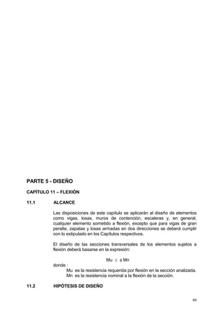 69
PARTE 5 - DISEÑO
CAPÍTULO 11 – FLEXIÓN
11.1 ALCANCE
Las disposiciones de este capítulo se aplicarán al diseño de elementos
como vigas, losas, muros de contención, escaleras y, en general,
cualquier elemento sometido a flexión, excepto que para vigas de gran
peralte, zapatas y losas armadas en dos direcciones se deberá cumplir
con lo estipulado en los Capítulos respectivos.
El diseño de las secciones transversales de los elementos sujetos a
flexión deberá basarse en la expresión:
Mu ≤ φ Mn
donde :
Mu es la resistencia requerida por flexión en la sección analizada.
Mn es la resistencia nominal a la flexión de la sección.
11.2 HIPÓTESIS DE DISEÑO
 