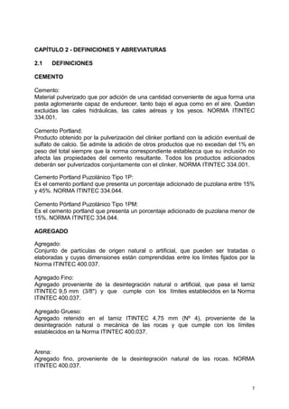 7
CAPÍTULO 2 - DEFINICIONES Y ABREVIATURAS
2.1 DEFINICIONES
CEMENTO
Cemento:
Material pulverizado que por adición de una cantidad conveniente de agua forma una
pasta aglomerante capaz de endurecer, tanto bajo el agua como en el aire. Quedan
excluidas las cales hidráulicas, las cales aéreas y los yesos. NORMA ITINTEC
334.001.
Cemento Portland:
Producto obtenido por la pulverización del clinker portland con la adición eventual de
sulfato de calcio. Se admite la adición de otros productos que no excedan del 1% en
peso del total siempre que la norma correspondiente establezca que su inclusión no
afecta las propiedades del cemento resultante. Todos los productos adicionados
deberán ser pulverizados conjuntamente con el clinker. NORMA ITINTEC 334.001.
Cemento Portland Puzolánico Tipo 1P:
Es el cemento portland que presenta un porcentaje adicionado de puzolana entre 15%
y 45%. NORMA ITINTEC 334.044.
Cemento Pórtland Puzolánico Tipo 1PM:
Es el cemento portland que presenta un porcentaje adicionado de puzolana menor de
15%. NORMA ITINTEC 334.044.
AGREGADO
Agregado:
Conjunto de partículas de origen natural o artificial, que pueden ser tratadas o
elaboradas y cuyas dimensiones están comprendidas entre los límites fijados por la
Norma ITINTEC 400.037.
Agregado Fino:
Agregado proveniente de la desintegración natural o artificial, que pasa el tamiz
ITINTEC 9,5 mm (3/8") y que cumple con los límites establecidos en la Norma
ITINTEC 400.037.
Agregado Grueso:
Agregado retenido en el tamiz ITINTEC 4,75 mm (Nº 4), proveniente de la
desintegración natural o mecánica de las rocas y que cumple con los límites
establecidos en la Norma ITINTEC 400.037.
Arena:
Agregado fino, proveniente de la desintegración natural de las rocas. NORMA
ITINTEC 400.037.
 