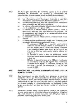 70
11.2.1 El diseño por resistencia de elementos sujetos a flexión deberá
satisfacer las condiciones de equilibrio y compatibilidad de
deformaciones. Además deberá basarse en las siguientes hipótesis:
a) Las deformaciones en el refuerzo y en el concreto se supondrán
directamente proporcionales a la distancia al eje neutro.
b) Existe adherencia entre el acero y el concreto que la deformación
del acero es igual a la del concreto adyacente.
c) La máxima deformación utilizable del concreto en la fibra extrema
a compresión se supondrá igual a 0,003.
d) El esfuerzo en el refuerzo deberá tomarse como Es veces la
deformación del acero, pero para deformaciones mayores a las
correspondientes a fy, el esfuerzo se considerará independiente
de la deformación e igual a fy.
e) La resistencia a tracción del concreto no será considerada en los
cálculos.
f) El diagrama esfuerzo-deformación para la zona de esfuerzos de
compresión del concreto se puede definir como:
- Un esfuerzo de 0,85 f'c, que se supondrá uniformemente
distribuido en una zona equivalente de compresión en el
concreto, limitada por los bordes de la sección transversal
y una línea recta paralela al eje neutro, a una distancia a =
β1c de la fibra de deformación unitaria máxima en
compresión.
- La distancia c, desde la fibra de deformación unitaria
máxima al eje neutro se medirá en dirección perpendicular
a dicho eje.
- El factor β1 deberá tomarse como 0,85 para resistencias
de concreto f'c hasta de 280 Kg/cm
2
. Para resistencias
superiores a 280 Kg/cm
2
, β1 disminuirá a razón de 0,05
por cada 70 Kg/cm2
de aumento de f'c, con un valor
mínimo de 0,65.
11.3 DISPOSICIONES ESPECIALES PARA ELEMENTOS RESISTENTES A
FUERZAS DE SISMO
11.3.1 Las disposiciones de esta Sección son aplicables a elementos
sometidos a flexión que deban resistir fuerzas de sismo, y en las cuales
las fuerzas de diseño relacionadas con los efectos sísmicos han sido
determinadas en base a la capacidad de la estructura de disipar energía
en el rango inelástico de respuesta (reducción por ductilidad). En este
grupo se encuentran las vigas que forman pórticos con columnas o
placas.
11.3.2 Las vigas que deban resistir fuerzas de sismo cumplirán con lo indicado
en esta sección para lo referente al refuerzo longitudinal, en el Capítulo
13 para lo referente al refuerzo transversal y en el Capítulo 8 para lo
referente al desarrollo y empalmes del refuerzo.
 