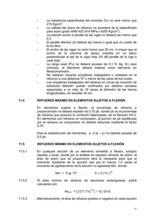 71
- La resistencia especificada del concreto (f'c) no será menor que
210 Kg/cm
2
.
- La calidad del acero de refuerzo no excederá de lo especificado
para acero grado ARN 420 (414 MPa o 4200 Kg/cm2
).
- La relación ancho a peralte de las vigas no deberá ser menor que
0,3.
- El peralte efectivo (d) deberá ser menor o igual que un cuarto de
la luz libre.
- El ancho de las vigas no será menor que 25 cm, ni mayor que el
ancho de la columna de apoyo (medida en un plano
perpendicular al eje de la viga) más 3/4 del peralte de la viga a
cada lado.
- La carga axial (Pu) no deberá exceder de 0,1 f'c Ag. En caso
contrario, el elemento deberá tratarse como elemento en
flexocompresión.
- No deberán hacerse empalmes traslapados o soldados en el
refuerzo a una distancia "d" o menor de las caras de los nudos.
- Los empalmes traslapados del refuerzo en zonas de inversión de
esfuerzos deberán quedar confinados por estribos cerrados
espaciados a no más de 16 veces el diámetro de las barras
longitudinales, sin exceder 30 cm.
11.4 REFUERZO MÁXIMO EN ELEMENTOS SUJETOS A FLEXIÓN
En elementos sujetos a flexión, el porcentaje de refuerzo p
proporcionado no deberá exceder de 0,75 pb, donde pb es el porcentaje
de refuerzo que produce la condición balanceada, ver la Sección 9.6.3.
En elementos con refuerzo en compresión, la porción de pb equilibrada
por el refuerzo en compresión no deberá reducirse mediante el factor
0,75.
Para la redistribución de momentos, p ó (p – p’) no deberá exceder de
0,5 pb.
11.5 REFUERZO MÍNIMO EN ELEMENTOS SUJETOS A FLEXIÓN
11.5.1 En cualquier sección de un elemento sometido a flexión, excepto
zapatas y losas, donde por el análisis se requiera refuerzo de acero, el
área de acero que se proporcione será la necesaria para que el
momento resistente de la sección sea por lo menos 1,5 veces el
momento de agrietamiento de la sección no agrietada Mcr, donde:
Mcr = fr Ig / Yt , fr = 2 ( f’c )
1/2
11.5.2 El área mínima de refuerzo de secciones rectangulares, podrá
calcularse con:
Asmín = { [ 0,7 ( f’c)
1/2
] / fy } (b d)
11.5.3 Alternativamente, el área de refuerzo positivo o negativo en cada sección
 