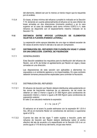 72
del elemento, deberá ser por lo menos un tercio mayor que la requerida
por el análisis.
11.5.4 En losas, el área mínima del refuerzo cumplirá lo indicado en la Sección
7.10, teniendo en cuenta adicionalmente el refuerzo en la cara inferior de
losas armadas en dos direcciones (momento positivo) y en la cara
superior en el caso de voladizos será como mínimo 0,0012 b h, este
refuerzo se dispondrá con el espaciamiento máximo indicado en la
Sección 7.6.
11.6 DISTANCIA ENTRE APOYOS LATERALES DE ELEMENTOS
SUJETOS A FLEXIÓN (PANDEO LATERAL)
La separación entre apoyos laterales de una viga no deberá exceder de
50 veces el ancho menor b del ala o la cara en compresión.
11.7 DISTRIBUCIÓN DEL REFUERZO POR FLEXIÓN EN VIGAS Y LOSAS
EN UNA DIRECCIÓN. CONTROL DE FISURACIÓN
11.7.1 GENERALIDADES
Esta Sección establece los requisitos para la distribución del refuerzo de
flexión, con el fin de limitar el agrietamiento por flexión en vigas y losas
armadas en una dirección.
Las disposiciones de esta sección son aplicables a elementos no
expuestos a un ambiente agresivo y no impermeables. En caso contrario
deberán tomarse precauciones especiales para controlar la fisuración.
11.7.2 DISTRIBUCIÓN DEL REFUERZO
11.7.2.1 El refuerzo de tracción por flexión deberá distribuirse adecuadamente en
las zonas de tracciones máximas de un elemento, de tal modo de
obtener un valor Z menor o igual a 31 000 Kg/cm para condiciones de
exposición interior y menor o igual a 26 000 Kg/cm para condiciones de
exposición exterior.
El valor Z se calculará mediante la expresión:
Z = fs ( dc A’ )
1/3
El esfuerzo en el acero fs puede estimarse con la expresión M / (0.9 d
As), (M es el momento flector en condiciones de servicio) o suponerse
igual a 0,6 fy.
11.7.2.2 Cuando las alas de las vigas T estén sujetas a tracción, parte del
refuerzo de tracción por flexión deberá distribuirse sobre el ancho
efectivo del ala de acuerdo a lo especificado en la Sección 9.8 ó en un
ancho igual a 1/10 de la luz del tramo, el que sea menor.
 