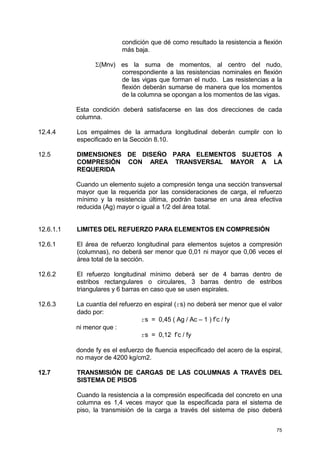 75
condición que dé como resultado la resistencia a flexión
más baja.
Σ(Mnv) es la suma de momentos, al centro del nudo,
correspondiente a las resistencias nominales en flexión
de las vigas que forman el nudo. Las resistencias a la
flexión deberán sumarse de manera que los momentos
de la columna se opongan a los momentos de las vigas.
Esta condición deberá satisfacerse en las dos direcciones de cada
columna.
12.4.4 Los empalmes de la armadura longitudinal deberán cumplir con lo
especificado en la Sección 8.10.
12.5 DIMENSIONES DE DISEÑO PARA ELEMENTOS SUJETOS A
COMPRESIÓN CON AREA TRANSVERSAL MAYOR A LA
REQUERIDA
Cuando un elemento sujeto a compresión tenga una sección transversal
mayor que la requerida por las consideraciones de carga, el refuerzo
mínimo y la resistencia última, podrán basarse en una área efectiva
reducida (Ag) mayor o igual a 1/2 del área total.
12.6.1.1 LIMITES DEL REFUERZO PARA ELEMENTOS EN COMPRESIÓN
12.6.1 El área de refuerzo longitudinal para elementos sujetos a compresión
(columnas), no deberá ser menor que 0,01 ni mayor que 0,06 veces el
área total de la sección.
12.6.2 El refuerzo longitudinal mínimo deberá ser de 4 barras dentro de
estribos rectangulares o circulares, 3 barras dentro de estribos
triangulares y 6 barras en caso que se usen espirales.
12.6.3 La cuantía del refuerzo en espiral (rs) no deberá ser menor que el valor
dado por:
rs = 0,45 ( Ag / Ac – 1 ) f’c / fy
ni menor que :
rs = 0,12 f’c / fy
donde fy es el esfuerzo de fluencia especificado del acero de la espiral,
no mayor de 4200 kg/cm2.
12.7 TRANSMISIÓN DE CARGAS DE LAS COLUMNAS A TRAVÉS DEL
SISTEMA DE PISOS
Cuando la resistencia a la compresión especificada del concreto en una
columna es 1,4 veces mayor que la especificada para el sistema de
piso, la transmisión de la carga a través del sistema de piso deberá
 