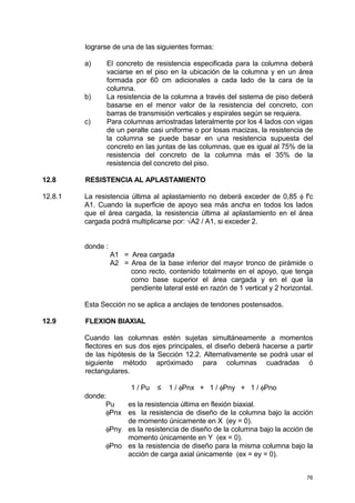 76
lograrse de una de las siguientes formas:
a) El concreto de resistencia especificada para la columna deberá
vaciarse en el piso en la ubicación de la columna y en un área
formada por 60 cm adicionales a cada lado de la cara de la
columna.
b) La resistencia de la columna a través del sistema de piso deberá
basarse en el menor valor de la resistencia del concreto, con
barras de transmisión verticales y espirales según se requiera.
c) Para columnas arriostradas lateralmente por los 4 lados con vigas
de un peralte casi uniforme o por losas macizas, la resistencia de
la columna se puede basar en una resistencia supuesta del
concreto en las juntas de las columnas, que es igual al 75% de la
resistencia del concreto de la columna más el 35% de la
resistencia del concreto del piso.
12.8 RESISTENCIA AL APLASTAMIENTO
12.8.1 La resistencia última al aplastamiento no deberá exceder de 0,85 φ f'c
A1. Cuando la superficie de apoyo sea más ancha en todos los lados
que el área cargada, la resistencia última al aplastamiento en el área
cargada podrá multiplicarse por: √A2 / A1, si exceder 2.
donde :
A1 = Area cargada
A2 = Area de la base inferior del mayor tronco de pirámide o
cono recto, contenido totalmente en el apoyo, que tenga
como base superior el área cargada y en el que la
pendiente lateral esté en razón de 1 vertical y 2 horizontal.
Esta Sección no se aplica a anclajes de tendones postensados.
12.9 FLEXION BIAXIAL
Cuando las columnas estén sujetas simultáneamente a momentos
flectores en sus dos ejes principales, el diseño deberá hacerse a partir
de las hipótesis de la Sección 12.2. Alternativamente se podrá usar el
siguiente método apróximado para columnas cuadradas ó
rectangulares.
1 / Pu ≤ 1 / φPnx + 1 / φPny + 1 / φPno
donde:
Pu es la resistencia última en flexión biaxial.
φPnx es la resistencia de diseño de la columna bajo la acción
de momento únicamente en X (ey = 0).
φPny es la resistencia de diseño de la columna bajo la acción de
momento únicamente en Y (ex = 0).
φPno es la resistencia de diseño para la misma columna bajo la
acción de carga axial únicamente (ex = ey = 0).
 