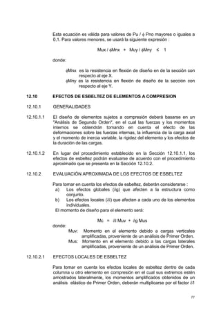 77
Esta ecuación es válida para valores de Pu / φ Pno mayores o iguales a
0,1. Para valores menores, se usará la siguiente expresión :
Mux / φMnx + Muy / φMny ≤ 1
donde:
φMnx es la resistencia en flexión de diseño en de la sección con
respecto al eje X.
φMny es la resistencia en flexión de diseño de la sección con
respecto al eje Y.
12.10 EFECTOS DE ESBELTEZ DE ELEMENTOS A COMPRESION
12.10.1 GENERALIDADES
12.10.1.1 El diseño de elementos sujetos a compresión deberá basarse en un
"Análisis de Segundo Orden", en el cual las fuerzas y los momentos
internos se obtendrán tomando en cuenta el efecto de las
deformaciones sobre las fuerzas internas, la influencia de la carga axial
y el momento de inercia variable, la rigidez del elemento y los efectos de
la duración de las cargas.
12.10.1.2 En lugar del procedimiento establecido en la Sección 12.10.1.1, los
efectos de esbeltez podrán evaluarse de acuerdo con el procedimiento
aproximado que se presenta en la Sección 12.10.2.
12.10.2 EVALUACIÓN APROXIMADA DE LOS EFECTOS DE ESBELTEZ
Para tomar en cuenta los efectos de esbeltez, deberán considerarse :
a) Los efectos globales (δg) que afecten a la estructura como
conjunto.
b) Los efectos locales (δl) que afecten a cada uno de los elementos
individuales.
El momento de diseño para el elemento será:
Mc = δl Muv + δg Mus
donde:
Muv: Momento en el elemento debido a cargas verticales
amplificadas, proveniente de un análisis de Primer Orden.
Mus: Momento en el elemento debido a las cargas laterales
amplificadas, proveniente de un análisis de Primer Orden.
12.10.2.1 EFECTOS LOCALES DE ESBELTEZ
Para tomar en cuenta los efectos locales de esbeltez dentro de cada
columna u otro elemento en compresión en el cual sus extremos estén
arriostrados lateralmente, los momentos amplificados obtenidos de un
análisis elástico de Primer Orden, deberán multiplicarse por el factor δ1
 
