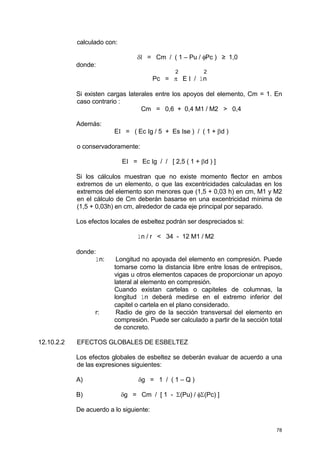 78
calculado con:
δl = Cm / ( 1 – Pu / φPc ) ≥ 1,0
donde:
2 2
Pc = π E I / ln
Si existen cargas laterales entre los apoyos del elemento, Cm = 1. En
caso contrario :
Cm = 0,6 + 0,4 M1 / M2 > 0,4
Además:
EI = ( Ec Ig / 5 + Es Ise ) / ( 1 + βd )
o conservadoramente:
EI = Ec Ig / / [ 2,5 ( 1 + βd ) ]
Si los cálculos muestran que no existe momento flector en ambos
extremos de un elemento, o que las excentricidades calculadas en los
extremos del elemento son menores que (1,5 + 0,03 h) en cm, M1 y M2
en el cálculo de Cm deberán basarse en una excentricidad mínima de
(1,5 + 0,03h) en cm, alrededor de cada eje principal por separado.
Los efectos locales de esbeltez podrán ser despreciados si:
ln / r < 34 - 12 M1 / M2
donde:
ln: Longitud no apoyada del elemento en compresión. Puede
tomarse como la distancia libre entre losas de entrepisos,
vigas u otros elementos capaces de proporcionar un apoyo
lateral al elemento en compresión.
Cuando existan cartelas o capiteles de columnas, la
longitud ln deberá medirse en el extremo inferior del
capitel o cartela en el plano considerado.
r: Radio de giro de la sección transversal del elemento en
compresión. Puede ser calculado a partir de la sección total
de concreto.
12.10.2.2 EFECTOS GLOBALES DE ESBELTEZ
Los efectos globales de esbeltez se deberán evaluar de acuerdo a una
de las expresiones siguientes:
A) δg = 1 / ( 1 – Q )
B) δg = Cm / [ 1 - Σ(Pu) / φΣ(Pc) ]
De acuerdo a lo siguiente:
 