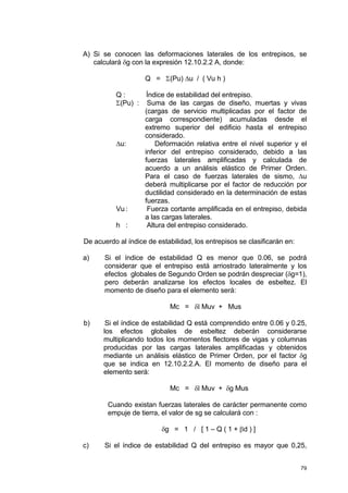 79
A) Si se conocen las deformaciones laterales de los entrepisos, se
calculará δg con la expresión 12.10.2.2 A, donde:
Q = Σ(Pu) ∆u / ( Vu h )
Q : Índice de estabilidad del entrepiso.
Σ(Pu) : Suma de las cargas de diseño, muertas y vivas
(cargas de servicio multiplicadas por el factor de
carga correspondiente) acumuladas desde el
extremo superior del edificio hasta el entrepiso
considerado.
∆u: Deformación relativa entre el nivel superior y el
inferior del entrepiso considerado, debido a las
fuerzas laterales amplificadas y calculada de
acuerdo a un análisis elástico de Primer Orden.
Para el caso de fuerzas laterales de sismo, ∆u
deberá multiplicarse por el factor de reducción por
ductilidad considerado en la determinación de estas
fuerzas.
Vu : Fuerza cortante amplificada en el entrepiso, debida
a las cargas laterales.
h : Altura del entrepiso considerado.
De acuerdo al índice de estabilidad, los entrepisos se clasificarán en:
a) Si el índice de estabilidad Q es menor que 0.06, se podrá
considerar que el entrepiso está arriostrado lateralmente y los
efectos globales de Segundo Orden se podrán despreciar (δg=1),
pero deberán analizarse los efectos locales de esbeltez. El
momento de diseño para el elemento será:
Mc = δl Muv + Mus
b) Si el índice de estabilidad Q está comprendido entre 0.06 y 0.25,
los efectos globales de esbeltez deberán considerarse
multiplicando todos los momentos flectores de vigas y columnas
producidas por las cargas laterales amplificadas y obtenidos
mediante un análisis elástico de Primer Orden, por el factor δg
que se indica en 12.10.2.2.A. El momento de diseño para el
elemento será:
Mc = δl Muv + δg Mus
Cuando existan fuerzas laterales de carácter permanente como
empuje de tierra, el valor de sg se calculará con :
δg = 1 / [ 1 – Q ( 1 + βd ) ]
c) Si el índice de estabilidad Q del entrepiso es mayor que 0,25,
 