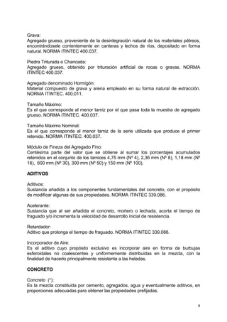 8
Grava:
Agregado grueso, proveniente de la desintegración natural de los materiales pétreos,
encontrándosele corrientemente en canteras y lechos de ríos, depositado en forma
natural. NORMA ITINTEC 400.037.
Piedra Triturada o Chancada:
Agregado grueso, obtenido por trituración artificial de rocas o gravas. NORMA
ITINTEC 400.037.
Agregado denominado Hormigón:
Material compuesto de grava y arena empleado en su forma natural de extracción.
NORMA ITINTEC. 400.011.
Tamaño Máximo:
Es el que corresponde al menor tamiz por el que pasa toda la muestra de agregado
grueso. NORMA ITINTEC. 400.037.
Tamaño Máximo Nominal:
Es el que corresponde al menor tamiz de la serie utilizada que produce el primer
retenido. NORMA ITINTEC. 400.037.
Módulo de Fineza del Agregado Fino:
Centésima parte del valor que se obtiene al sumar los porcentajes acumulados
retenidos en el conjunto de los tamices 4,75 mm (Nº 4), 2,36 mm (Nº 8), 1,18 mm (Nº
16), 600 mm (Nº 30), 300 mm (Nº 50) y 150 mm (Nº 100).
ADITIVOS
Aditivos:
Sustancia añadida a los componentes fundamentales del concreto, con el propósito
de modificar algunas de sus propiedades. NORMA ITINTEC 339.086.
Acelerante:
Sustancia que al ser añadida el concreto, mortero o lechada, acorta el tiempo de
fraguado y/o incrementa la velocidad de desarrollo inicial de resistencia.
Retardador:
Aditivo que prolonga el tiempo de fraguado. NORMA ITINTEC 339.086.
Incorporador de Aire:
Es el aditivo cuyo propósito exclusivo es incorporar aire en forma de burbujas
esferoidales no coalescentes y uniformemente distribuidas en la mezcla, con la
finalidad de hacerlo principalmente resistente a las heladas.
CONCRETO
Concreto (*):
Es la mezcla constituida por cemento, agregados, agua y eventualmente aditivos, en
proporciones adecuadas para obtener las propiedades prefijadas.
 