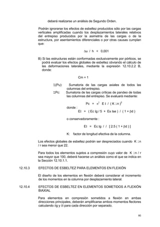 80
deberá realizarse un análisis de Segundo Orden.
Podrán ignorarse los efectos de esbeltez producidos sólo por las cargas
verticales amplificadas cuando los desplazamientos laterales relativos
del entrepiso producidos por la asimetría de las cargas o de la
estructura, por asentamientos diferenciales o por otras causas cumplan
que:
∆u / h < 0,001
B) Si las estructuras están conformadas exclusivamente por pórticos, se
podrá evaluar los efectos globales de esbeltez obviando el cálculo de
las deformaciones laterales, mediante la expresión 12.10.2.2 B,
donde:
Cm = 1
Σ(Pu): Sumatoria de las cargas axiales de todos las
columnas del entrepiso.
ΣPc: Sumatoria de las cargas críticas de pandeo de todas
las columnas del entrepiso. Se evaluará mediante:
Pc = π2
E I / ( K ln )
2
donde :
EI = ( Ec Ig / 5 + Es Ise ) / ( 1 + βd )
o conservadoramente :
EI = Ec Ig / / [ 2.5 ( 1 + βd ) ]
K: factor de longitud efectiva de la columna.
Los efectos globales de esbeltez podrán ser despreciados cuando K ln
/ r sea menor que 22.
Para todos los elementos sujetos a compresión cuyo valor de K ln / r
sea mayor que 100, deberá hacerse un análisis como el que se indica en
la Sección 12.10.1.1.
12.10.3 EFECTOS DE ESBELTEZ PARA ELEMENTOS EN FLEXIÓN
El diseño de los elementos en flexión deberá considerar el incremento
de los momentos en la columna por desplazamiento lateral.
12.10.4 EFECTOS DE ESBELTEZ EN ELEMENTOS SOMETIDOS A FLEXIÓN
BIAXIAL
Para elementos en compresión sometidos a flexión en ambas
direcciones principales, deberán amplificarse ambos momentos flectores
calculando δg y δl para cada dirección por separado.
 