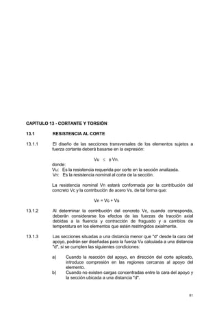81
CAPÍTULO 13 - CORTANTE Y TORSIÓN
13.1 RESISTENCIA AL CORTE
13.1.1 El diseño de las secciones transversales de los elementos sujetos a
fuerza cortante deberá basarse en la expresión:
Vu ≤ φ Vn.
donde:
Vu: Es la resistencia requerida por corte en la sección analizada.
Vn: Es la resistencia nominal al corte de la sección.
La resistencia nominal Vn estará conformada por la contribución del
concreto Vc y la contribución de acero Vs, de tal forma que:
Vn = Vc + Vs
13.1.2 Al determinar la contribución del concreto Vc, cuando corresponda,
deberán considerarse los efectos de las fuerzas de tracción axial
debidas a la fluencia y contracción de fraguado y a cambios de
temperatura en los elementos que estén restringidos axialmente.
13.1.3 Las secciones situadas a una distancia menor que "d" desde la cara del
apoyo, podrán ser diseñadas para la fuerza Vu calculada a una distancia
"d", si se cumplen las siguientes condiciones:
a) Cuando la reacción del apoyo, en dirección del corte aplicado,
introduce compresión en las regiones cercanas al apoyo del
elemento.
b) Cuando no existen cargas concentradas entre la cara del apoyo y
la sección ubicada a una distancia "d".
 