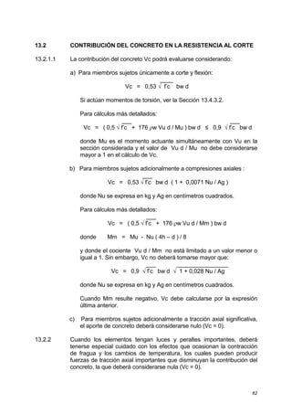 82
13.2 CONTRIBUCIÓN DEL CONCRETO EN LA RESISTENCIA AL CORTE
13.2.1.1 La contribución del concreto Vc podrá evaluarse considerando:
a) Para miembros sujetos únicamente a corte y flexión:
____
Vc = 0,53 √ f’c bw d
Si actúan momentos de torsión, ver la Sección 13.4.3.2.
Para cálculos más detallados:
___ ___
Vc = ( 0,5 √ f’c + 176 ρw Vu d / Mu ) bw d ≤ 0,9 √ f’c bw d
donde Mu es el momento actuante simultáneamente con Vu en la
sección considerada y el valor de Vu d / Mu no debe considerarse
mayor a 1 en el cálculo de Vc.
b) Para miembros sujetos adicionalmente a compresiones axiales :
___
Vc = 0,53 √ f’c bw d ( 1 + 0,0071 Nu / Ag )
donde Nu se expresa en kg y Ag en centímetros cuadrados.
Para cálculos más detallados:
___
Vc = ( 0,5 √ f’c + 176 ρw Vu d / Mm ) bw d
donde Mm = Mu - Nu ( 4h – d ) / 8
y donde el cociente Vu d / Mm no está limitado a un valor menor o
igual a 1. Sin embargo, Vc no deberá tomarse mayor que:
___ ________________
Vc = 0,9 √ f’c bw d √ 1 + 0,028 Nu / Ag
donde Nu se expresa en kg y Ag en centímetros cuadrados.
Cuando Mm resulte negativo, Vc debe calcularse por la expresión
última anterior.
c) Para miembros sujetos adicionalmente a tracción axial significativa,
el aporte de concreto deberá considerarse nulo (Vc = 0).
13.2.2 Cuando los elementos tengan luces y peraltes importantes, deberá
tenerse especial cuidado con los efectos que ocasionan la contracción
de fragua y los cambios de temperatura, los cuales pueden producir
fuerzas de tracción axial importantes que disminuyan la contribución del
concreto, la que deberá considerarse nula (Vc = 0).
 