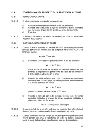 83
13.3 CONTRIBUCIÓN DEL REFUERZO EN LA RESISTENCIA AL CORTE
13.3.1 REFUERZO POR CORTE
13.3.1.1 El refuerzo por corte podrá estar compuesto por:
a) Estribos cerrados perpendiculares al eje del elemento.
b) Estribos perpendiculares al eje del elemento y barras dobladas
que formen un ángulo de 30° o más con el eje del elemento.
c) Espirales
13.3.1.2 El esfuerzo de fluencia de diseño del refuerzo por corte no deberá ser
mayor de 4200 kg/cm2.
13.3.2 DISEÑO DEL REFUERZO POR CORTE
13.3.2.1 Cuando la fuerza cortante Vu exceda de φ Vc, deberá proporcionarse
refuerzo por corte de manera que se cumpla lo indicado en 13.1.1. Se
tendrá en cuenta:
Vu≤φVn, Vn=Vc+Vs
a) Cuando se utilice estribos perpendiculares al eje del elemento:
Vs = Av fy d / s
donde Av es el área de refuerzo por cortante dentro de una
distancia s proporcionada por la suma de áreas de las ramas del
o de los estribos ubicados en el alma.
b) Cuando se utilice refuerzo por corte consistente en una barra
individual o en un solo grupo de barras paralelas, todas dobladas
a la misma distancia del apoyo:
Vs = Av fy senα
___
pero Vs no deberá exceder de 0,8 √ f'c bw d.
c) Cuando el refuerzo por corte consista en una serie de barras
paralelas dobladas o grupos de barras paralelas dobladas a
diferentes distancias del apoyo :
Vs = [Av fy (senα + cosα) d] / s
13.3.2.2 Únicamente 3/4 de la porción inclinada de cualquier barra longitudinal
doblada deberá considerarse efectiva como refuerzo por corte.
13.3.2.3 Cuando se emplee más de un tipo de refuerzo por corte para reforzar la
misma porción del alma, la resistencia al corte Vs deberá calcularse
como la suma de los valores Vs calculados para los diversos tipos.
 