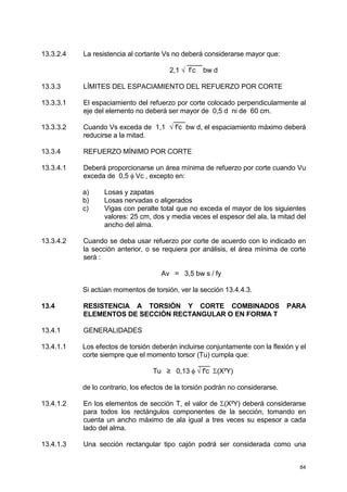 84
13.3.2.4 La resistencia al cortante Vs no deberá considerarse mayor que:
____
2,1 √ f’c bw d
13.3.3 LÍMITES DEL ESPACIAMIENTO DEL REFUERZO POR CORTE
13.3.3.1 El espaciamiento del refuerzo por corte colocado perpendicularmente al
eje del elemento no deberá ser mayor de 0,5 d ni de 60 cm.
___
13.3.3.2 Cuando Vs exceda de 1,1 √ f'c bw d, el espaciamiento máximo deberá
reducirse a la mitad.
13.3.4 REFUERZO MÍNIMO POR CORTE
13.3.4.1 Deberá proporcionarse un área mínima de refuerzo por corte cuando Vu
exceda de 0,5 φ Vc , excepto en:
a) Losas y zapatas
b) Losas nervadas o aligerados
c) Vigas con peralte total que no exceda el mayor de los siguientes
valores: 25 cm, dos y media veces el espesor del ala, la mitad del
ancho del alma.
13.3.4.2 Cuando se deba usar refuerzo por corte de acuerdo con lo indicado en
la sección anterior, o se requiera por análisis, el área mínima de corte
será :
Av = 3,5 bw s / fy
Si actúan momentos de torsión, ver la sección 13.4.4.3.
13.4 RESISTENCIA A TORSIÓN Y CORTE COMBINADOS PARA
ELEMENTOS DE SECCIÓN RECTANGULAR O EN FORMA T
13.4.1 GENERALIDADES
13.4.1.1 Los efectos de torsión deberán incluirse conjuntamente con la flexión y el
corte siempre que el momento torsor (Tu) cumpla que:
___
Tu ≥ 0,13 φ √ f'c Σ(X²Y)
de lo contrario, los efectos de la torsión podrán no considerarse.
13.4.1.2 En los elementos de sección T, el valor de Σ(X²Y) deberá considerarse
para todos los rectángulos componentes de la sección, tomando en
cuenta un ancho máximo de ala igual a tres veces su espesor a cada
lado del alma.
13.4.1.3 Una sección rectangular tipo cajón podrá ser considerada como una
 