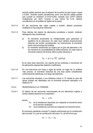 85
sección sólida siempre que el espesor de la pared (e) sea mayor o igual
a 0,25X. También podrá considerarse como una sección sólida aquella
que cumpla la condición 0,1X<e<0,25X, excepto que Σ(X²Y) deberá
multiplicarse por 4e/X. Cuando e sea menor de 0,1X, deberá
considerarse en el análisis la rigidez de la pared.
13.4.1.4 En las secciones tipo cajón sujetas a torsión, deberá proveerse
chaflanes en las esquinas interiores.
13.4.1.5 Para efectos del diseño de elementos sometidos a torsión, deberán
distinguirse dos condiciones:
a) El momento torsionante es indispensable para garantizar el
equilibrio de la estructura. En este caso deberá proporcionarse
refuerzo por torsión considerando, sin reducciones, el momento
torsor que provenga del análisis.
b) El momento torsionante se origina por el giro del elemento a fin
de mantener la compatibilidad de deformaciones. En este caso el
momento máximo de torsión último podrá reducirse a:
___
Tu = 0,11 φ √ f’c Σ(X²Y)/3
Si se hace esta reducción, los valores de los cortantes y momentos de
los elementos adyacentes deberán modificarse.
13.4.1.6 En una estructura con losas y vigas de borde, en lugar de un análisis
más preciso, el momento torsional de una losa podrá considerarse
uniformemente distribuido a lo largo del elemento.
13.4.1.7 Las secciones situadas a una distancia menor a "d" desde la cara del
apoyo podrán ser diseñadas con el momento torsional calculado a la
distancia "d".
13.4.2 RESISTENCIA A LA TORSIÓN
13.4.2.1 El diseño de las secciones transversales de los elementos sujetos a
torsión deberá basarse en la expresión:
Tu ≤ φ Tn
donde:
Tu: es la resistencia requerida con respecto al momento torsor
en la sección analizada.
Tn: es la resistencia nominal con respecto al momento torsor.
El momento resistente nominal Tn estará conformado por la contribución
del concreto Tc y por la contribución del acero Ts, de tal forma que:
Tn = Tc + Ts
 