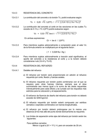 86
13.4.3 RESISTENCIA DEL CONCRETO
13.4.3.1 La contribución del concreto a la torsión Tc, podrá evaluarse según:
__ _______________________
Tc = 0,20 √ f’c Σ(X²Y) / √ 1 + [ ( 0,4 / Ct ) ( Vu / Tu ) ]²
13.4.3.2 La contribución del concreto al corte en las secciones en las cuales Tu
exceda de 0.13 φ √ f'c Σ(X²Y) podrá evaluarse según:
___ __________________
Vc = 0,53 √ f'c bw d / √ 1 + ( 2,5 Ct Tu / Vu ) ²
En ambas expresiones:
Ct = bw d / Σ(X²Y)
13.4.3.3 Para miembros sujetos adicionalmente a compresión axial, el valor Vc
de la fórmula anterior se multiplicará por el siguiente factor :
( 1 + 0,028 Nu / Ag )
13.4.3.4 Para miembros sujetos adicionalmente a tracción axial significativa, el
aporte del concreto a la resistencia al corte y a la torsión deberá
considerarse nulo (Vc=0 y Tc=0).
13.4.4 RESISTENCIA DEL REFUERZO
13.4.4.1 Detalles del refuerzo
a) El refuerzo por torsión será proporcionado en adición al refuerzo
requerido por corte, flexión y fuerzas axiales.
b) El refuerzo requerido por torsión podrá combinarse con el que se
requiera para otras fuerzas internas, siempre que el área
suministrada sea menos igual a la suma de las áreas requeridas
individualmente para cada efecto y se cumpla con los requisitos más
estrictos para la colocación y el espaciamiento.
c) El esfuerzo de fluencia de diseño del refuerzo para torsión no deberá
exceder de 4200 kg/cm2.
d) El refuerzo requerido por torsión estará compuesto por estribos
cerrados o espirales combinados con barras longitudinales.
e) El refuerzo por torsión deberá prolongarse por lo menos una
distancia (b+d) más allá del punto donde teóricamente es requerido.
f) Los límites de separación entre ejes del refuerzo por torsión serán los
siguientes:
Para estribos cerrados:
Menor o igual a (X1 + Y1) / 4, pero sin exceder de 30 cm.
 