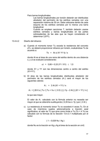 87
Para barras longitudinales:
Las barras longitudinales por torsión deberán ser distribuidas
alrededor del perímetro de los estribos cerrados con una
separación máxima de 30 cm. Debe colocarse dentro de cada
esquina de los estribos cerrados por lo menos una barra
longitudinal.
Cuando se empleen secciones T, también deberán usarse
estribos cerrados y barras longitudinales en las partes
sobresalientes de las alas que se hayan considerado al
determinar Σ(X²Y).
13.4.4.2 Diseño del refuerzo
a) Cuando el momento torsor Tu exceda la resistencia del concreto
φTc, se deberá proporcionar refuerzo por torsión, evaluándose Ts de
acuerdo a:
Ts = At αt X1 Y1 fy / s
donde At es el área de una rama del estribo dentro de una distancia
s, y αt se evaluará considerando:
αt = 0,66 + 0,33 (Y1 / X1) ≤ 1,5
donde X1 y Y1 son las dimensiones centro a centro del estribo
(X1<Y1).
b) El área de las barras longitudinales distribuidas alrededor del
perímetro de los estribos cerrados (Al) será el mayor de los
siguientes valores:
Al = 2 At (X1 + Y1) / s
Al = [ 28 X s { Tu / [ Tu + Vu / ( 3 Ct ) ] } / fy – 2 At ] [ (X1 + Y1) / s ]
la que sea mayor.
El valor de Al calculado con la fórmula anterior no necesita ser
mayor al que se obtendría sustituyendo ( 0,35 bw s / fy ) por ( 2 At ).
c) La resistencia al momento torsor Ts no excederá 4 veces Tc. En el
caso de miembros sujetos adicionalmente a tracción axial
significativa, el valor de Tc que sirve como límite a Ts (Ts < 4 Tc) se
calculará con la fórmula de la Sección 13.4.3.1 multiplicada por el
factor:
( 1 – 0,028 Nu / Ag )
donde Nu es la tracción en Kg y Ag el área de la sección en cm2.
 