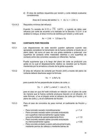 88
d) El área de estribos requeridos por torsión y corte deberá evaluarse
considerando:
Area de 2 ramas del estribo / s = Av / s + 2 At / s
13.4.4.3 Requisitos mínimos del refuerzo
___
Cuando Tu excede de 0,13 φ √ f'c Σ(X²Y) y cuando se debe usar
refuerzo por corte de acuerdo a lo indicado en la Sección 13.3.4.1 ó el
análisis lo indique, el área mínima de estribos por torsión y corte será:
Av + 2 At = 3,5 bw s / fy
13.5 CORTANTE POR FRICCIÓN
13.5.1 Las disposiciones de esta sección pueden aplicarse cuando sea
apropiado considerar la transmisión de la fuerza cortante a través de un
plano dado, tal como el caso de una grieta existente o potencial, una
superficie de contacto entre materiales distintos o una superficie de
contacto entre dos concretos vaciados en diferentes fechas.
Puede suponerse que a lo largo del plano de corte se producirá una
grieta en la cual el desplazamiento relativo es resistido por la fricción
mantenida por la armadura a través de la grieta supuesta.
13.5.2 El área de refuerzo de cortante por fricción (Avf) a través del plano de
cortante deberá diseñarse según la fórmula:
Vu = φ Avf µ fy
para cuando Avf es perpendicular al plano de corte, o
Vu = φ Avf ( µ senαf + cos αf ) fy
para el caso en que Avf esté inclinado en relación con el plano de corte
de manera que la fuerza cortante produzca tracción en el refuerzo. En
esta fórmula, αf es el ángulo entre el refuerzo de corte por fricción y el
plano de corte y µ es el coeficiente de fricción.
13.5.3 Para el caso de concretos de peso normal, el coeficiente de fricción µ
será:
- Para concreto vaciado monolíticamente: µ = 1,4
- Para concreto vaciado sobre concreto endurecido
con superficie intencionalmente rugosa hasta
una profundidad de aproximadamente 6mm: µ = 1,0
- Para concreto vaciado sobre concreto endurecido
no intencionalmente rugoso: µ = 0,6
- Para concreto anclado a acero estructural laminado,
mediante pernos de cabeza o mediante barras de
 