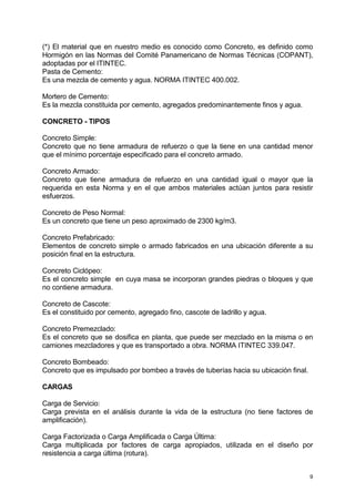 9
(*) El material que en nuestro medio es conocido como Concreto, es definido como
Hormigón en las Normas del Comité Panamericano de Normas Técnicas (COPANT),
adoptadas por el ITINTEC.
Pasta de Cemento:
Es una mezcla de cemento y agua. NORMA ITINTEC 400.002.
Mortero de Cemento:
Es la mezcla constituida por cemento, agregados predominantemente finos y agua.
CONCRETO - TIPOS
Concreto Simple:
Concreto que no tiene armadura de refuerzo o que la tiene en una cantidad menor
que el mínimo porcentaje especificado para el concreto armado.
Concreto Armado:
Concreto que tiene armadura de refuerzo en una cantidad igual o mayor que la
requerida en esta Norma y en el que ambos materiales actúan juntos para resistir
esfuerzos.
Concreto de Peso Normal:
Es un concreto que tiene un peso aproximado de 2300 kg/m3.
Concreto Prefabricado:
Elementos de concreto simple o armado fabricados en una ubicación diferente a su
posición final en la estructura.
Concreto Ciclópeo:
Es el concreto simple en cuya masa se incorporan grandes piedras o bloques y que
no contiene armadura.
Concreto de Cascote:
Es el constituido por cemento, agregado fino, cascote de ladrillo y agua.
Concreto Premezclado:
Es el concreto que se dosifica en planta, que puede ser mezclado en la misma o en
camiones mezcladores y que es transportado a obra. NORMA ITINTEC 339.047.
Concreto Bombeado:
Concreto que es impulsado por bombeo a través de tuberías hacia su ubicación final.
CARGAS
Carga de Servicio:
Carga prevista en el análisis durante la vida de la estructura (no tiene factores de
amplificación).
Carga Factorizada o Carga Amplificada o Carga Última:
Carga multiplicada por factores de carga apropiados, utilizada en el diseño por
resistencia a carga última (rotura).
 
