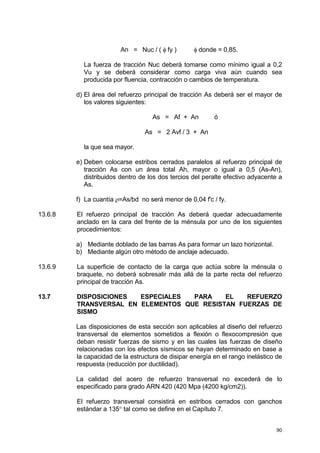 90
An = Nuc / ( φ fy ) φ donde = 0,85.
La fuerza de tracción Nuc deberá tomarse como mínimo igual a 0,2
Vu y se deberá considerar como carga viva aún cuando sea
producida por fluencia, contracción o cambios de temperatura.
d) El área del refuerzo principal de tracción As deberá ser el mayor de
los valores siguientes:
As = Af + An ó
As = 2 Avf / 3 + An
la que sea mayor.
e) Deben colocarse estribos cerrados paralelos al refuerzo principal de
tracción As con un área total Ah, mayor o igual a 0,5 (As-An),
distribuidos dentro de los dos tercios del peralte efectivo adyacente a
As.
f) La cuantía ρ=As/bd no será menor de 0,04 f'c / fy.
13.6.8 El refuerzo principal de tracción As deberá quedar adecuadamente
anclado en la cara del frente de la ménsula por uno de los siguientes
procedimientos:
a) Mediante doblado de las barras As para formar un lazo horizontal.
b) Mediante algún otro método de anclaje adecuado.
13.6.9 La superficie de contacto de la carga que actúa sobre la ménsula o
braquete, no deberá sobresalir más allá de la parte recta del refuerzo
principal de tracción As.
13.7 DISPOSICIONES ESPECIALES PARA EL REFUERZO
TRANSVERSAL EN ELEMENTOS QUE RESISTAN FUERZAS DE
SISMO
Las disposiciones de esta sección son aplicables al diseño del refuerzo
transversal de elementos sometidos a flexión o flexocompresión que
deban resistir fuerzas de sismo y en las cuales las fuerzas de diseño
relacionadas con los efectos sísmicos se hayan determinado en base a
la capacidad de la estructura de disipar energía en el rango inelástico de
respuesta (reducción por ductilidad).
La calidad del acero de refuerzo transversal no excederá de lo
especificado para grado ARN 420 (420 Mpa (4200 kg/cm2)).
El refuerzo transversal consistirá en estribos cerrados con ganchos
estándar a 135° tal como se define en el Capítulo 7.
 