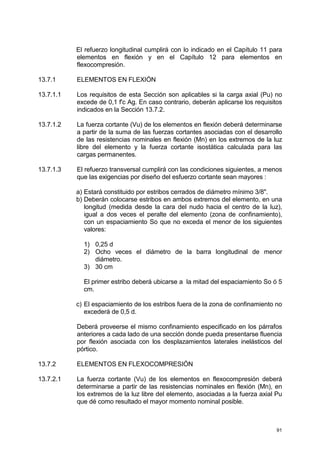 91
El refuerzo longitudinal cumplirá con lo indicado en el Capítulo 11 para
elementos en flexión y en el Capítulo 12 para elementos en
flexocompresión.
13.7.1 ELEMENTOS EN FLEXIÓN
13.7.1.1 Los requisitos de esta Sección son aplicables si la carga axial (Pu) no
excede de 0,1 f'c Ag. En caso contrario, deberán aplicarse los requisitos
indicados en la Sección 13.7.2.
13.7.1.2 La fuerza cortante (Vu) de los elementos en flexión deberá determinarse
a partir de la suma de las fuerzas cortantes asociadas con el desarrollo
de las resistencias nominales en flexión (Mn) en los extremos de la luz
libre del elemento y la fuerza cortante isostática calculada para las
cargas permanentes.
13.7.1.3 El refuerzo transversal cumplirá con las condiciones siguientes, a menos
que las exigencias por diseño del esfuerzo cortante sean mayores :
a) Estará constituido por estribos cerrados de diámetro mínimo 3/8".
b) Deberán colocarse estribos en ambos extremos del elemento, en una
longitud (medida desde la cara del nudo hacia el centro de la luz),
igual a dos veces el peralte del elemento (zona de confinamiento),
con un espaciamiento So que no exceda el menor de los siguientes
valores:
1) 0,25 d
2) Ocho veces el diámetro de la barra longitudinal de menor
diámetro.
3) 30 cm
El primer estribo deberá ubicarse a la mitad del espaciamiento So ó 5
cm.
c) El espaciamiento de los estribos fuera de la zona de confinamiento no
excederá de 0,5 d.
Deberá proveerse el mismo confinamiento especificado en los párrafos
anteriores a cada lado de una sección donde pueda presentarse fluencia
por flexión asociada con los desplazamientos laterales inelásticos del
pórtico.
13.7.2 ELEMENTOS EN FLEXOCOMPRESIÓN
13.7.2.1 La fuerza cortante (Vu) de los elementos en flexocompresión deberá
determinarse a partir de las resistencias nominales en flexión (Mn), en
los extremos de la luz libre del elemento, asociadas a la fuerza axial Pu
que dé como resultado el mayor momento nominal posible.
 