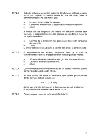 92
13.7.2.2 Deberán colocarse en ambos extremos del elemento estribos cerrados
sobre una longitud lo medida desde la cara del nudo (zona de
confinamiento) que no sea menor que :
a) Un sexto de la luz libre del elemento.
b) La máxima dimensión de la sección transversal del elemento.
c) 45 cm
A menos que las exigencias por diseño del esfuerzo cortante sean
mayores, el espaciamiento de estos estribos no excederá el menor de
los siguientes valores:
a) La mitad de la dimensión más pequeña de la sección transversal
del elemento.
b) 10 cm
El primer estribo deberá ubicarse a no más de 5 cm de la cara del nudo.
13.7.2.3 El espaciamiento del refuerzo transversal fuera de la zona de
confinamiento no deberá exceder el menor de los siguientes valores:
a) 16 veces el diámetro de la barra longitudinal de menor diámetro.
b) La menor dimensión del elemento.
c) 30 cm
13.7.2.4 Cuando el refuerzo transversal consista en un espiral, se deberá cumplir
con lo indicado en la Sección 12.6.3.
13.7.2.5 El área mínima del refuerzo transversal que deberá proporcionarse
dentro del nudo deberá cumplir con:
Av ≥ 0,7 b s / fy
donde b es el ancho del nudo en la dirección que se está analizando.
El espaciamiento s no deberá exceder de 15 cm.
13.7.2.6 Para el caso de muros de corte, ver el Capítulo 15.
 