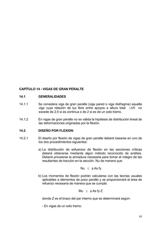 93
CAPÍTULO 14 - VIGAS DE GRAN PERALTE
14.1 GENERALIDADES
14.1.1 Se considera viga de gran peralte (viga pared o viga diafragma) aquella
viga cuya relación de luz libre entre apoyos a altura total ln/h no
excede de 2,5 si es continua o de 2 si es de un solo tramo.
14.1.2 En vigas de gran peralte no es válida la hipótesis de distribución lineal de
las deformaciones originadas por la flexión.
14.2 DISEÑO POR FLEXION
14.2.1 El diseño por flexión de vigas de gran peralte deberá basarse en uno de
los dos procedimientos siguientes:
a) La distribución de esfuerzos de flexión en las secciones críticas
deberá obtenerse mediante algún método reconocido de análisis.
Deberá proveerse la armadura necesaria para tomar el íntegro de las
resultantes de tracción en la sección, Nu de manera que:
Nu ≤ φ As fy
b) Los momentos de flexión podrán calcularse con las teorías usuales
aplicables a elementos de poco peralte y se proporcionará el área de
refuerzo necesaria de manera que se cumpla:
Mu ≤ φ As fy Z
donde Z es el brazo del par interno que se determinará según:
- En vigas de un solo tramo:
 
