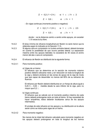 94
Z = 0,2 ( 1 + 2 h ) si 1 ≤ l / h ≤ 2
Z = 0,6 l si l / h < 1
- En vigas continuas (momento positivo o negativo):
Z = 0,2 ( 1 + 1,5 h ) si 1 ≤ l / h ≤ 2.5
Z = 0,5 l si l / h < 1
donde l es la distancia centro a centro entre apoyos, sin exceder
1,15 veces la luz libre.
14.2.2 El área mínima de refuerzo longitudinal por flexión no será menor que la
obtenida según lo indicado en la Sección 11.5.
14.2.3 Si alguna cara en compresión no tuviera arriostre lateral, deberá tomarse
en cuenta la posibilidad de que ocurra pandeo lateral. La separación
máxima entre los apoyos laterales no excederá de 40 veces el ancho
menor del ala o cara en compresión.
14.2.4 El refuerzo de flexión se distribuirá de la siguiente forma:
14.2.4.1 Para momento positivo:
a) Vigas de un tramo:
El refuerzo que se determine en la sección de momento máximo
positivo deberá colocarse recto y sin reducción en toda la longitud de
la viga y deberá anclarse en las zonas de apoyo de la viga de modo
que sea capaz de desarrollar no menos del 80% de su esfuerzo de
fluencia.
El refuerzo por flexión deberá distribuirse en un franja de altura igual a
0,25 h – 0,05 l medida desde la cara inferior de la viga, pero no
mayor que 0,2 l.
b) Vigas continuas:
El refuerzo que se calcule con el momento positivo máximo de cada
tramo deberá prolongarse recto en todo el tramo. Si hay necesidad de
hacer empalmes, éstos deberán localizarse cerca de los apoyos
intermedios.
El anclaje de este refuerzo en los apoyos y su distribución en la altura
serán como se indica para vigas de un tramo.
14.2.4.2 Para momento negativo:
No menos de la mitad del refuerzo calculado para momento negativo en
los apoyos deberá prolongarse en toda la longitud de los tramos
 