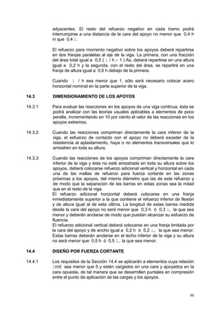 95
adyacentes. El resto del refuerzo negativo en cada tramo podrá
interrumpirse a una distancia de la cara del apoyo no menor que 0,4 h
ni que 0,4 l.
El refuerzo para momento negativo sobre los apoyos deberá repartirse
en dos franjas paralelas al eje de la viga. La primera, con una fracción
del área total igual a 0,5 ( l / h – 1 ) As, deberá repartirse en una altura
igual a 0,2 h y la segunda, con el resto del área, se repartirá en una
franja de altura igual a 0,6 h debajo de la primera.
Cuando l / h sea menor que 1, sólo será necesario colocar acero
horizontal nominal en la parte superior de la viga.
14.3 DIMENSIONAMIENTO DE LOS APOYOS
14.3.1 Para evaluar las reacciones en los apoyos de una viga continua, ésta se
podrá analizar con las teorías usuales aplicables a elementos de poco
peralte, incrementando en 10 por ciento el valor de las reacciones en los
apoyos extremos.
14.3.2 Cuando las reacciones compriman directamente la cara inferior de la
viga, el esfuerzo de contacto con el apoyo no deberá exceder de la
resistencia al aplastamiento, haya o no elementos transversales que lo
arriostren en toda su altura.
14.3.3 Cuando las reacciones de los apoyos compriman directamente la cara
inferior de la viga y ésta no esté arriostrada en toda su altura sobre los
apoyos, deberá colocarse refuerzo adicional vertical y horizontal en cada
una de las mallas de refuerzo para fuerza cortante en las zonas
próximas a los apoyos, del mismo diámetro que las de este refuerzo y
de modo que la separación de las barras en estas zonas sea la mitad
que en el resto de la viga.
El refuerzo adicional horizontal deberá colocarse en una franja
inmediatamente superior a la que contiene el refuerzo inferior de flexión
y de altura igual al de esta última. La longitud de estas barras medida
desde la cara del apoyo no será menor que 0,3 h ó 0,3 l, la que sea
menor y deberán anclarse de modo que puedan alcanzar su esfuerzo de
fluencia.
El refuerzo adicional vertical deberá colocarse en una franja limitada por
la cara del apoyo y de ancho igual a 0,2 h ó 0,2 l, la que sea menor.
Estas barras deberán anclarse en el lecho inferior de la viga y su altura
no será menor que 0,5 h ó 0,5 l, la que sea menor.
14.4 DISEÑO POR FUERZA CORTANTE
14.4.1 Los requisitos de la Sección 14.4 se aplicarán a elementos cuya relación
ln/d sea menor que 5 y estén cargados en una cara y apoyados en la
cara opuesta, de tal manera que se desarrollen puntales en compresión
entre el punto de aplicación de las cargas y los apoyos.
 