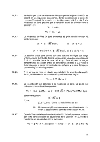 96
14.4.2 El diseño por corte de elementos de gran peralte sujetos a flexión se
basará en las siguientes ecuaciones, donde la resistencia al corte del
concreto Vc estará de acuerdo con las Secciones 14.4.5 y 14.4.6 y la
resistencia al corte provista por el refuerzo estará de acuerdo con la
Sección 14.4:
Vu ≤ φ Vn
Vn = Vc + Vs
14.4.3 La resistencia al corte Vn para elementos de gran peralte a flexión no
será mayor que:
__
Vn = 2,1 √ f'c bw d , si ln / d < 2
__
Vn = 0,18 ( 10 + ln / d ) √ f’c bw d , si 2 ≤ ln / d < 5
14.4.4 La sección crítica para diseño por fuera cortante en vigas con carga
uniformemente distribuida deberá considerarse ubicada a una distancia
0,15 ln medida desde la cara del apoyo. Para el caso de cargas
concentradas, la sección crítica se considerará ubicada a 0,5 veces la
distancia entre la carga concentrada más próxima y la cara del apoyo,
pero en ningún caso mayor que d.
14.4.5 A no ser que se haga un cálculo más detallado de acuerdo a la sección
14.4.7, la contribución del concreto Vc podrá evaluarse según:
__
Vc = 0,53 √ f'c bw d
14.4.6 La contribución del concreto a la resistencia al corte Vc podrá ser
calculada por medio de la expresión :
__
Vc = [ 3,5 – 2,5 Mu / ( Vu d ) ] [ 0,5 √ f'c + 176 ρw Vu d / Mu ] bw d
pero no mayor que: __
1,6 √ f’c bw d
donde:
[ 3,5 – 2,5 Mu / ( Vu d ) ] no excederá de 2,5
Mu: Momento amplificado que ocurre simultáneamente con
Vu en la sección crítica definida en la Sección 14.4.5.
14.4.7 Cuando Vu exceda la resistencia al corte φVc, deberá proveerse refuerzo
por corte para satisfacer las ecuaciones de la Sección 14.4.2, donde la
resistencia Vs se calculará con la expresión:
Vs = [ Av ( 1 + ln / d ) / Sv + Avh ( 11 – ln / d ) / Sh ] fy d / 12
 