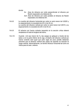 97
donde:
Av: Area de refuerzo por corte perpendicular al refuerzo por
flexión espaciado una distancia Sv.
Avh: Area de refuerzo por corte paralelo al refuerzo de flexión
espaciado una distancia Sh.
14.4.8 La cuantía del refuerzo horizontal por corte no será menor de 0,0025 y
su espaciamiento no excederá de d/3 ni de 45 cm.
La cuantía del refuerzo vertical por corte no será menor de 0,0015 y su
espaciamiento no excederá de d/5 ni de 45 cm.
14.4.9 El refuerzo por fuerza cortante requerido en la sección crítica deberá
emplearse en toda la longitud del tramo.
14.4.10 Cuando ln/d sea menor de 5 y las cargas se apliquen a través de los
lados o en la parte inferior de la viga, el diseño del refuerzo vertical por
fuerza cortante será igual que para vigas de poco peralte debiendo
preverse que el refuerzo vertical sea capaz de soportar en tracción la
carga vertical. Adicionalmente, se tendrá refuerzo horizontal tal como se
indica para el caso anterior.
 