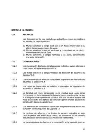 98
CAPÍTULO 15 - MUROS
15.1 ALCANCES
Las disposiciones de este capítulo son aplicables a muros sometidos a
los estados de carga siguientes:
a) Muros sometidos a carga axial con o sin flexión transversal a su
plano, denominados muros de carga.
b) Muros sometidos a cargas verticales y horizontales en su plano,
denominados muros de corte.
c) Muros sometidos a cargas normales a su plano, denominados
muros de contención.
15.2 GENERALIDADES
15.2.1 Los muros serán diseñados para las cargas verticales, cargas laterales u
otras cargas a los que estén sometidos.
15.2.2 Los muros sometidos a cargas verticales se diseñarán de acuerdo a la
Sección 15.3.
15.2.3 Los muros sometidos a fuerzas horizontales coplanares se diseñarán de
acuerdo a la Sección 15.4.
15.2.4 Los muros de contención, en voladizo o apoyados, se diseñarán de
acuerdo a la Sección 15.5.
15.2.5 La longitud del muro considerada como efectiva para cada carga
concentrada no deberá exceder la distancia centro a centro entre cargas
ni la longitud de la superficie de contacto más dos veces el espesor del
muro a cada lado, a no ser que se demuestre por un análisis detallado la
contribución de una longitud mayor.
15.2.6 Los elementos en compresión construidos integralmente con los muros
cumplirán con los requisitos del Capítulo 12.
15.2.7 La cantidad de refuerzo y los límites de espesor indicados en este
capítulo podrán ser modificados cuando se demuestre por un análisis
estructural que se tiene adecuadas resistencia y estabilidad.
15.2.8 La transferencia de las fuerzas a la cimentación en la base del muro se
 