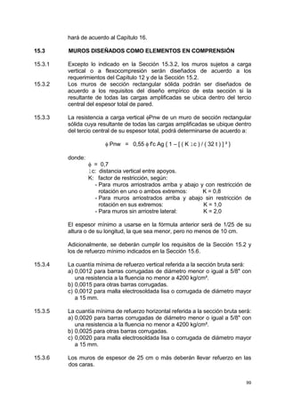 99
hará de acuerdo al Capítulo 16.
15.3 MUROS DISEÑADOS COMO ELEMENTOS EN COMPRENSIÓN
15.3.1 Excepto lo indicado en la Sección 15.3.2, los muros sujetos a carga
vertical o a flexocompresión serán diseñados de acuerdo a los
requerimientos del Capítulo 12 y de la Sección 15.2.
15.3.2 Los muros de sección rectangular sólida podrán ser diseñados de
acuerdo a los requisitos del diseño empírico de esta sección si la
resultante de todas las cargas amplificadas se ubica dentro del tercio
central del espesor total de pared.
15.3.3 La resistencia a carga vertical φPnw de un muro de sección rectangular
sólida cuya resultante de todas las cargas amplificadas se ubique dentro
del tercio central de su espesor total, podrá determinarse de acuerdo a:
φ Pnw = 0,55 φ f'c Ag { 1 – [ ( K lc ) / ( 32 t ) ] ² }
donde:
φ = 0,7
lc: distancia vertical entre apoyos.
K: factor de restricción, según:
- Para muros arriostrados arriba y abajo y con restricción de
rotación en uno o ambos extremos: K = 0,8
- Para muros arriostrados arriba y abajo sin restricción de
rotación en sus extremos: K = 1,0
- Para muros sin arriostre lateral: K = 2,0
El espesor mínimo a usarse en la fórmula anterior será de 1/25 de su
altura o de su longitud, la que sea menor, pero no menos de 10 cm.
Adicionalmente, se deberán cumplir los requisitos de la Sección 15.2 y
los de refuerzo mínimo indicados en la Sección 15.6.
15.3.4 La cuantía mínima de refuerzo vertical referida a la sección bruta será:
a) 0,0012 para barras corrugadas de diámetro menor o igual a 5/8" con
una resistencia a la fluencia no menor a 4200 kg/cm².
b) 0,0015 para otras barras corrugadas.
c) 0,0012 para malla electrosoldada lisa o corrugada de diámetro mayor
a 15 mm.
15.3.5 La cuantía mínima de refuerzo horizontal referida a la sección bruta será:
a) 0,0020 para barras corrugadas de diámetro menor o igual a 5/8" con
una resistencia a la fluencia no menor a 4200 kg/cm².
b) 0,0025 para otras barras corrugadas.
c) 0,0020 para malla electrosoldada lisa o corrugada de diámetro mayor
a 15 mm.
15.3.6 Los muros de espesor de 25 cm o más deberán llevar refuerzo en las
dos caras.
 