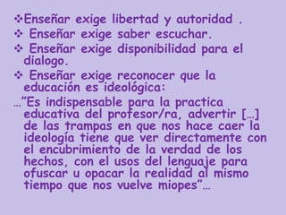 Enseñar exige libertad y autoridad .
 Enseñar exige saber escuchar.
 Enseñar exige disponibilidad para el
dialogo.
 Enseñar exige reconocer que la
educación es ideológica:
…”Es indispensable para la practica
educativa del profesor/ra, advertir […]
de las trampas en que nos hace caer la
ideología tiene que ver directamente con
el encubrimiento de la verdad de los
hechos, con el usos del lenguaje para
ofuscar u opacar la realidad al mismo
tiempo que nos vuelve miopes”…
 